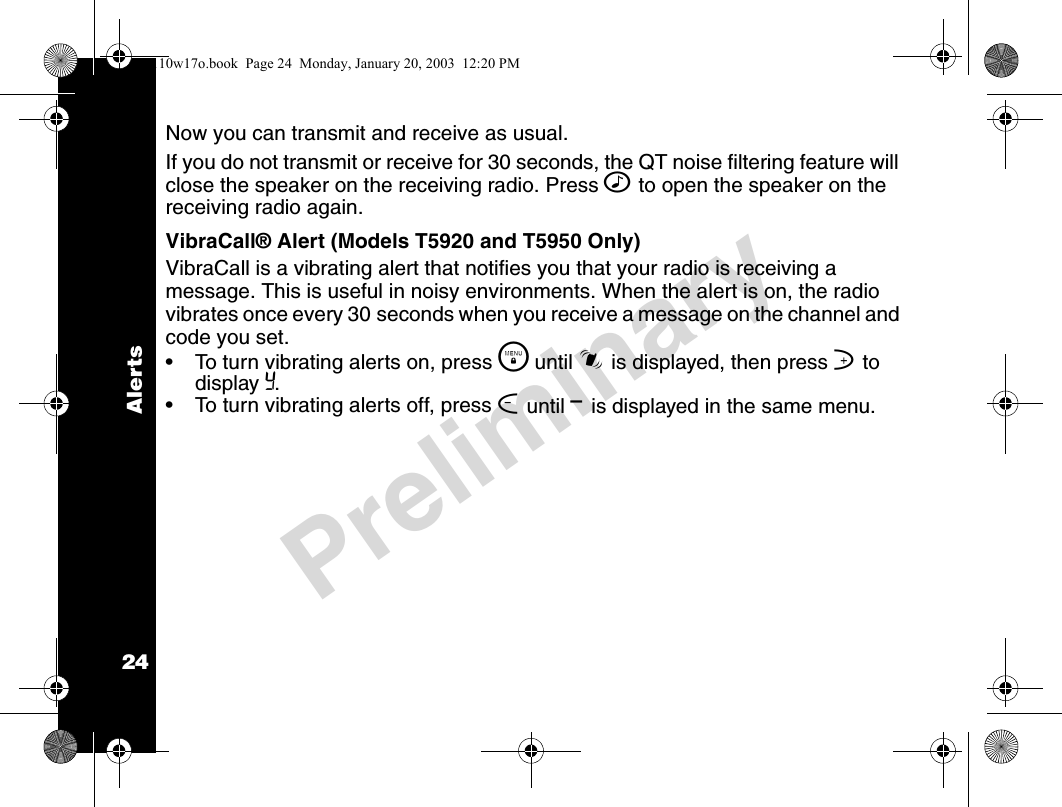 Alerts24PreliminaryNow you can transmit and receive as usual.If you do not transmit or receive for 30 seconds, the QT noise filtering feature will close the speaker on the receiving radio. Press ^ to open the speaker on the receiving radio again.VibraCall® Alert (Models T5920 and T5950 Only)VibraCall is a vibrating alert that notifies you that your radio is receiving a message. This is useful in noisy environments. When the alert is on, the radio vibrates once every 30 seconds when you receive a message on the channel and code you set.• To turn vibrating alerts on, press \  until i is displayed, then press ] to display Y. • To turn vibrating alerts off, press [ until &lt; is displayed in the same menu. 4110w17o.book  Page 24  Monday, January 20, 2003  12:20 PM