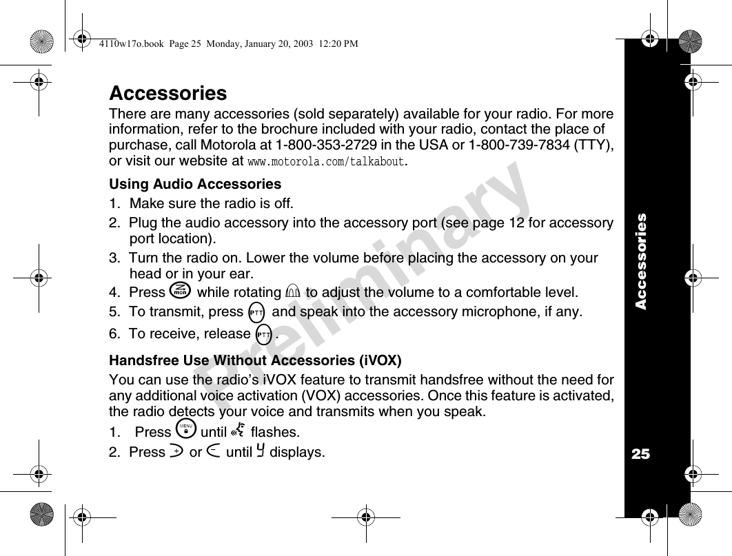 Accessories25PreliminaryAccessoriesThere are many accessories (sold separately) available for your radio. For more information, refer to the brochure included with your radio, contact the place of purchase, call Motorola at 1-800-353-2729 in the USA or 1-800-739-7834 (TTY), or visit our website at www.motorola.com/talkabout.Using Audio Accessories1. Make sure the radio is off.2.  Plug the audio accessory into the accessory port (see page 12 for accessory port location).3.  Turn the radio on. Lower the volume before placing the accessory on your head or in your ear.4.  Press J while rotating P to adjust the volume to a comfortable level.5.  To transmit, press M and speak into the accessory microphone, if any.6.  To receive, release M.Handsfree Use Without Accessories (iVOX)You can use the radio’s iVOX feature to transmit handsfree without the need for any additional voice activation (VOX) accessories. Once this feature is activated, the radio detects your voice and transmits when you speak.1. Press \  until g flashes.2.  Press ] or [ until Y displays.4110w17o.book  Page 25  Monday, January 20, 2003  12:20 PM