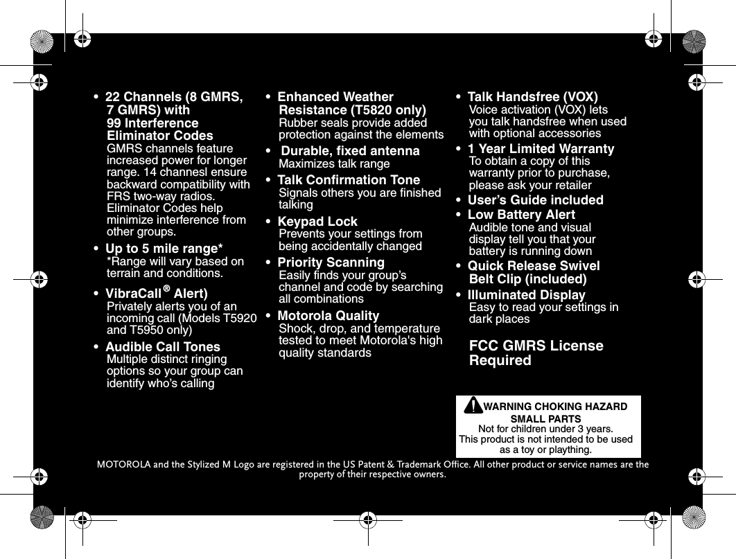 38MOTOROLA and the Stylized M Logo are registered in the US Patent &amp; Trademark Office. All other product or service names are the property of their respective owners.•  22 Channels (8 GMRS,  7 GMRS) with 99 Interference Eliminator CodesGMRS channels feature increased power for longer range. 14 channesl ensure backward compatibility with FRS two-way radios. Eliminator Codes help minimize interference from other groups.•  Up to 5 mile range**Range will vary based on terrain and conditions.•  VibraCall®  Alert)Privately alerts you of an incoming call (Models T5920 and T5950 only)•  Audible Call TonesMultiple distinct ringing options so your group can identify who’s calling•  Enhanced Weather Resistance (T5820 only)Rubber seals provide added protection against the elements•   Durable, fixed antennaMaximizes talk range•  Talk Confirmation ToneSignals others you are finished talking•  Keypad LockPrevents your settings from being accidentally changed•  Priority ScanningEasily finds your group’s channel and code by searching all combinations•  Motorola QualityShock, drop, and temperature tested to meet Motorola&apos;s high quality standards•  Talk Handsfree (VOX) Voice activation (VOX) letsyou talk handsfree when used with optional accessories•  1 Year Limited WarrantyTo obtain a copy of thiswarranty prior to purchase, please ask your retailer•  User’s Guide included•  Low Battery AlertAudible tone and visualdisplay tell you that yourbattery is running down•  Quick Release Swivel Belt Clip (included)•  Illuminated DisplayEasy to read your settings in dark placesFCC GMRS License  RequiredPWARNING CHOKING HAZARD SMALL PARTSNot for children under 3 years.This product is not intended to be used as a toy or plaything.4110w17o.book  Page 38  Monday, January 20, 2003  12:20 PM