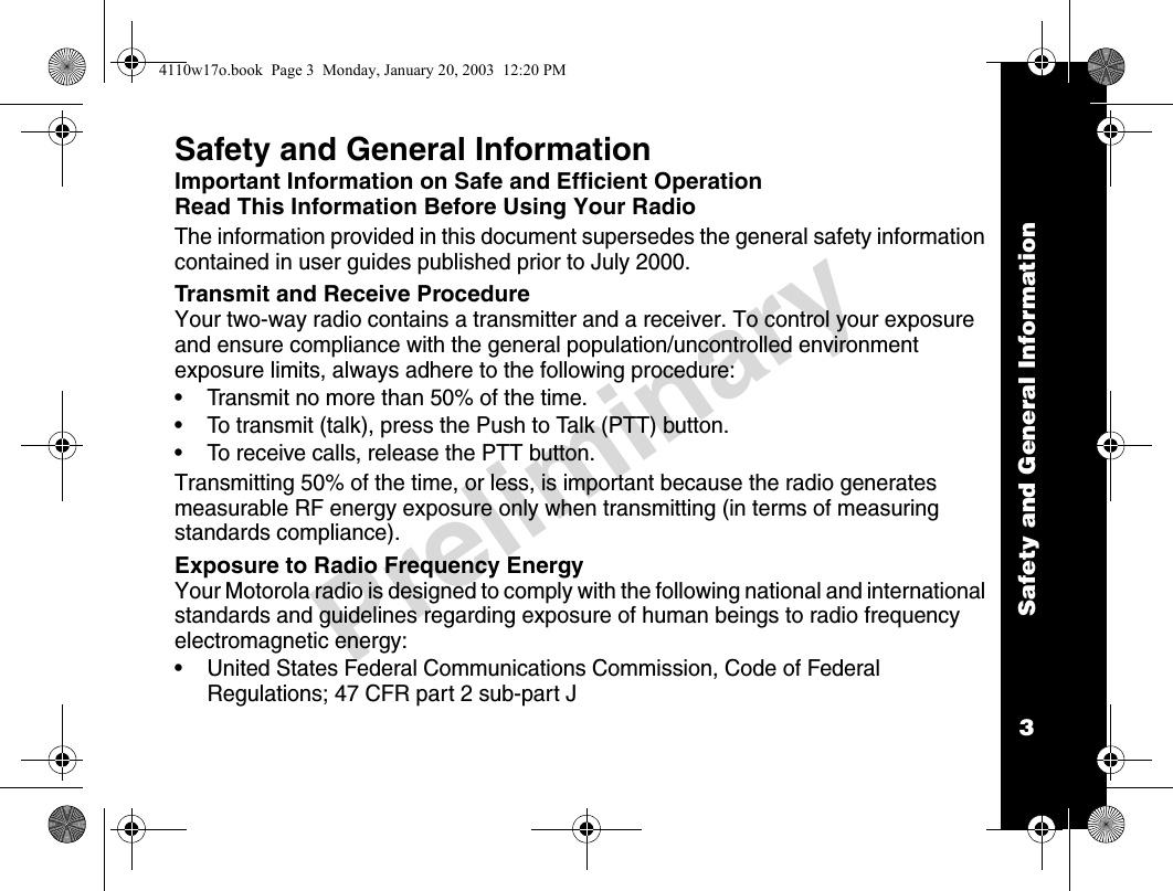 Safety and General Information3PreliminarySafety and General InformationImportant Information on Safe and Efficient OperationRead This Information Before Using Your RadioThe information provided in this document supersedes the general safety information contained in user guides published prior to July 2000.Transmit and Receive ProcedureYour two-way radio contains a transmitter and a receiver. To control your exposure and ensure compliance with the general population/uncontrolled environment exposure limits, always adhere to the following procedure: • Transmit no more than 50% of the time.• To transmit (talk), press the Push to Talk (PTT) button.• To receive calls, release the PTT button.Transmitting 50% of the time, or less, is important because the radio generates measurable RF energy exposure only when transmitting (in terms of measuring standards compliance).Exposure to Radio Frequency EnergyYour Motorola radio is designed to comply with the following national and international standards and guidelines regarding exposure of human beings to radio frequency electromagnetic energy:• United States Federal Communications Commission, Code of Federal Regulations; 47 CFR part 2 sub-part J4110w17o.book  Page 3  Monday, January 20, 2003  12:20 PM