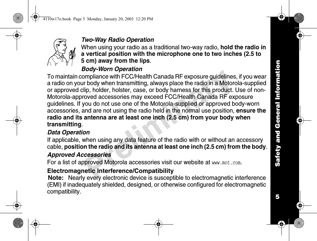 Safety and General Information5PreliminaryTwo-Way Radio OperationWhen using your radio as a traditional two-way radio, hold the radio in a vertical position with the microphone one to two inches (2.5 to 5 cm) away from the lips.Body-Worn OperationTo maintain compliance with FCC/Health Canada RF exposure guidelines, if you wear a radio on your body when transmitting, always place the radio in a Motorola-supplied or approved clip, holder, holster, case, or body harness for this product. Use of non-Motorola-approved accessories may exceed FCC/Health Canada RF exposure guidelines. If you do not use one of the Motorola-supplied or approved body-worn accessories, and are not using the radio held in the normal use position, ensure the radio and its antenna are at least one inch (2.5 cm) from your body when transmitting.Data OperationIf applicable, when using any data feature of the radio with or without an accessory cable, position the radio and its antenna at least one inch (2.5 cm) from the body.Approved AccessoriesFor a list of approved Motorola accessories visit our website at www.mot.com.Electromagnetic Interference/CompatibilityNote:Nearly every electronic device is susceptible to electromagnetic interference (EMI) if inadequately shielded, designed, or otherwise configured for electromagnetic compatibility.4110w17o.book  Page 5  Monday, January 20, 2003  12:20 PM