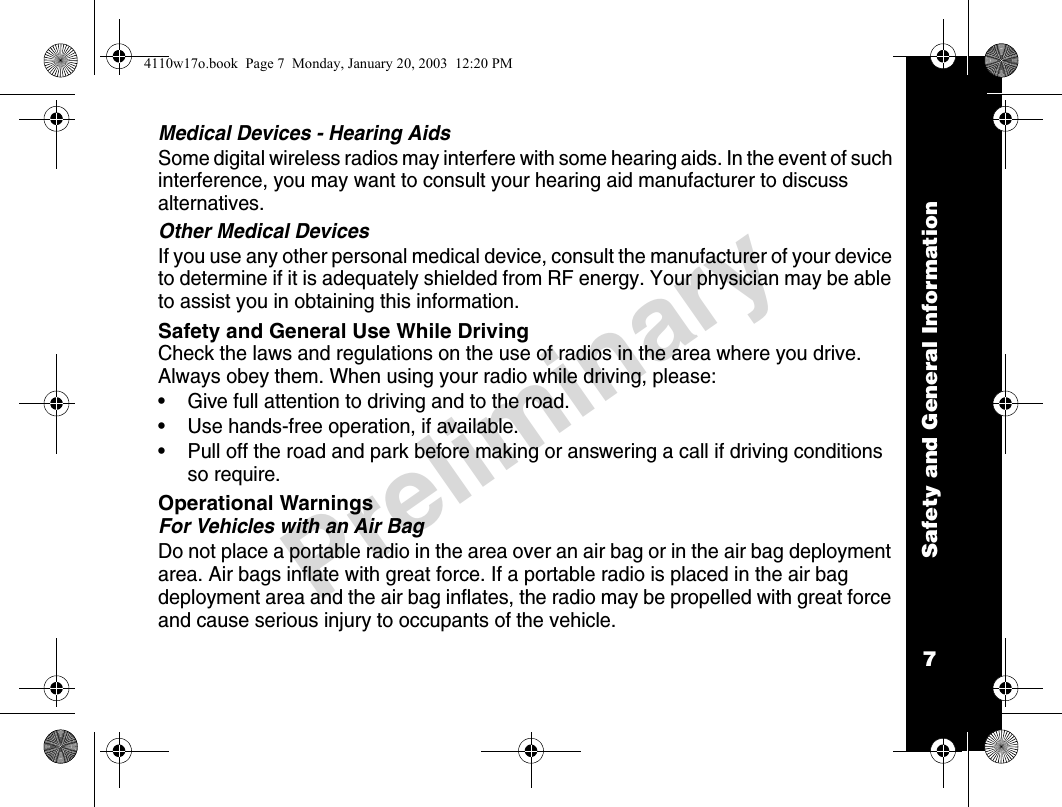 Safety and General Information7PreliminaryMedical Devices - Hearing AidsSome digital wireless radios may interfere with some hearing aids. In the event of such interference, you may want to consult your hearing aid manufacturer to discuss alternatives.Other Medical DevicesIf you use any other personal medical device, consult the manufacturer of your device to determine if it is adequately shielded from RF energy. Your physician may be able to assist you in obtaining this information.Safety and General Use While DrivingCheck the laws and regulations on the use of radios in the area where you drive. Always obey them. When using your radio while driving, please:• Give full attention to driving and to the road.• Use hands-free operation, if available.• Pull off the road and park before making or answering a call if driving conditions so require.Operational WarningsFor Vehicles with an Air BagDo not place a portable radio in the area over an air bag or in the air bag deployment area. Air bags inflate with great force. If a portable radio is placed in the air bag deployment area and the air bag inflates, the radio may be propelled with great force and cause serious injury to occupants of the vehicle.4110w17o.book  Page 7  Monday, January 20, 2003  12:20 PM