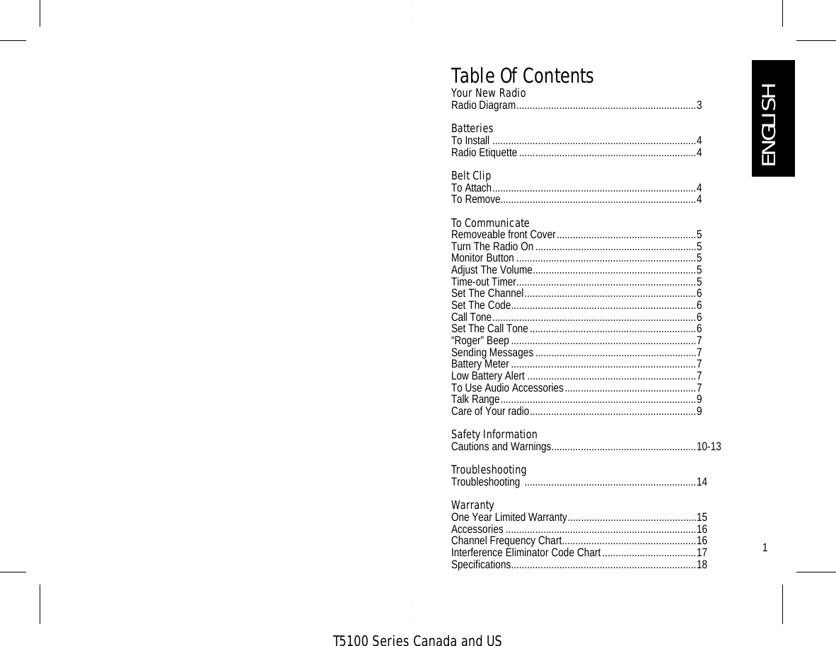 T5100 Series Canada and US1Table Of ContentsYour New Radio  Radio Diagram...................................................................3Batteries To Install ............................................................................4Radio Etiquette..................................................................4Belt ClipTo Attach............................................................................4To Remove.........................................................................4To CommunicateRemoveable front Cover....................................................5Turn The Radio On............................................................5Monitor Button ...................................................................5Adjust The Volume.............................................................5Time-out Timer...................................................................5Set The Channel................................................................6Set The Code.....................................................................6Call Tone............................................................................6Set The Call Tone..............................................................6“Roger” Beep.....................................................................7Sending Messages............................................................7Battery Meter.....................................................................7Low Battery Alert ...............................................................7To Use Audio Accessories.................................................7Talk Range.........................................................................9Care of Your radio..............................................................9Safety Information Cautions and Warnings......................................................10-13TroubleshootingTroubleshooting ................................................................14WarrantyOne Year Limited Warranty................................................15Accessories .......................................................................16Channel Frequency Chart..................................................16Interference Eliminator Code Chart...................................17Specifications.....................................................................18ENGLISH