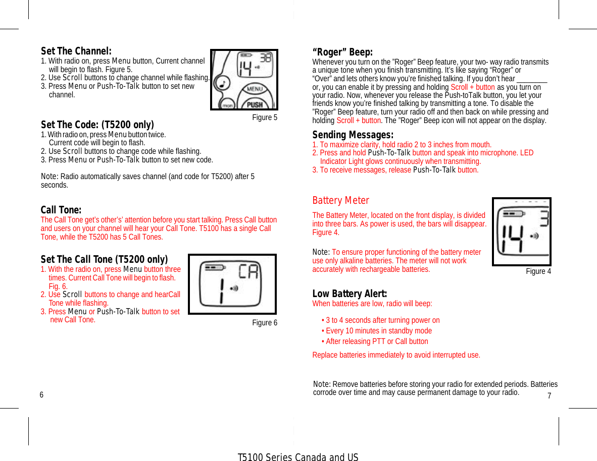 T5100 Series Canada and USCall Tone:The Call Tone get’s other’s’ attention before you start talking. Press Call button and users on your channel will hear your Call Tone. T5100 has a single Call Tone, while the T5200 has 5 Call Tones.Set The Call Tone (T5200 only)1. With the radio on, press Menu button three times. Current Call Tone will begin to flash.      Fig. 6.2. Use Scroll buttons to change and hearCall Tone while flashing.3. Press Menu or Push-To-Talk button to set new Call Tone. “Roger” Beep:Whenever you turn on the ”Roger” Beep feature, your two- way radio transmits a unique tone when you finish transmitting. It’s like saying “Roger” or“Over” and lets others know you’re finished talking. If you don’t hear ________  or, you can enable it by pressing and holding Scroll + button as you turn on your radio. Now, whenever you release the Push-toTalk button, you let your friends know you’re finished talking by transmitting a tone. To disable the ”Roger” Beep feature, turn your radio off and then back on while pressing and holding Scroll + button. The ”Roger” Beep icon will not appear on the display.Sending Messages:1. To maximize clarity, hold radio 2 to 3 inches from mouth. 2. Press and hold Push-To-Talk button and speak into microphone. LED Indicator Light glows continuously when transmitting.3. To receive messages, release Push-To-Talk button.Set The Channel:1. With radio on, press Menu button, Current channel will begin to flash. Figure 5. 2. Use Scroll buttons to change channel while flashing.3. Press Menu or Push-To-Talk button to set new channel.Set The Code: (T5200 only)1. With radio on, press Menu button twice.                                                                                                  Current code will begin to flash.2. Use Scroll buttons to change code while flashing.3. Press Menu or Push-To-Talk button to set new code.Note: Radio automatically saves channel (and code for T5200) after 5 seconds.Figure 676Figure 5Low Battery Alert: When batteries are low, radio will beep:• 3 to 4 seconds after turning power on• Every 10 minutes in standby mode• After releasing PTT or Call buttonReplace batteries immediately to avoid interrupted use.Figure 4Battery MeterThe Battery Meter, located on the front display, is divided into three bars. As power is used, the bars will disappear.Figure 4.Note: To ensure proper functioning of the battery meter use only alkaline batteries. The meter will not work accurately with rechargeable batteries.Note: Remove batteries before storing your radio for extended periods. Batteries corrode over time and may cause permanent damage to your radio. 