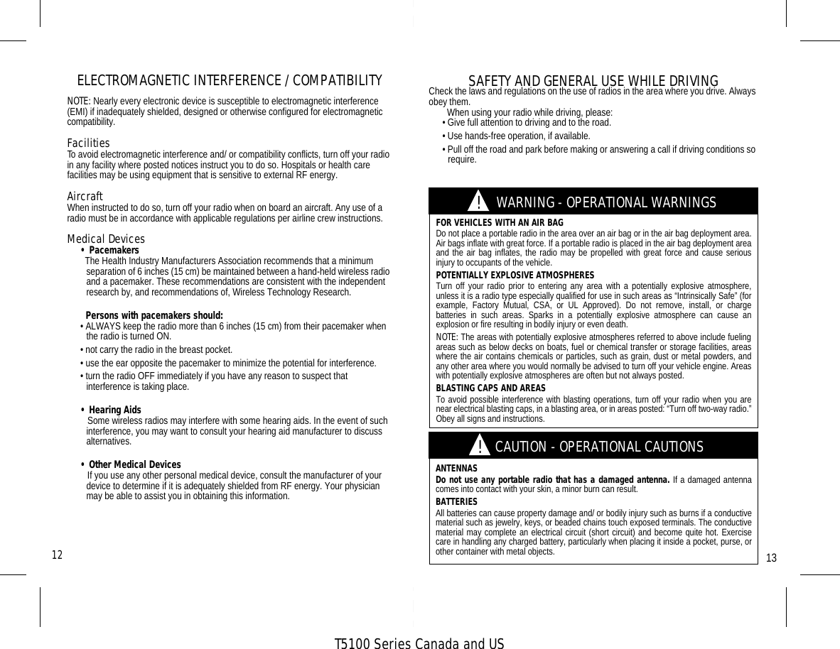 T5100 Series Canada and USELECTROMAGNETIC INTERFERENCE / COMPATIBILITYNOTE: Nearly every electronic device is susceptible to electromagnetic interference (EMI) if inadequately shielded, designed or otherwise configured for electromagnetic compatibility.FacilitiesTo avoid electromagnetic interference and/ or compatibility conflicts, turn off your radio in any facility where posted notices instruct you to do so. Hospitals or health care facilities may be using equipment that is sensitive to external RF energy.AircraftWhen instructed to do so, turn off your radio when on board an aircraft. Any use of a radio must be in accordance with applicable regulations per airline crew instructions.Medical Devices• Pacemakers  The Health Industry Manufacturers Association recommends that a minimum separation of 6 inches (15 cm) be maintained between a hand-held wireless radio and a pacemaker. These recommendations are consistent with the independent research by, and recommendations of, Wireless Technology Research.  Persons with pacemakers should:• ALWAYS keep the radio more than 6 inches (15 cm) from their pacemaker when the radio is turned ON.• not carry the radio in the breast pocket.• use the ear opposite the pacemaker to minimize the potential for interference.• turn the radio OFF immediately if you have any reason to suspect that  interference is taking place.• Hearing Aids   Some wireless radios may interfere with some hearing aids. In the event of such interference, you may want to consult your hearing aid manufacturer to discuss alternatives.• Other Medical Devices   If you use any other personal medical device, consult the manufacturer of your device to determine if it is adequately shielded from RF energy. Your physician may be able to assist you in obtaining this information.FOR VEHICLES WITH AN AIR BAGDo not place a portable radio in the area over an air bag or in the air bag deployment area.Air bags inflate with great force. If a portable radio is placed in the air bag deployment areaand the air bag inflates, the radio may be propelled with great force and cause seriousinjury to occupants of the vehicle.POTENTIALLY EXPLOSIVE ATMOSPHERESTurn off your radio prior to entering any area with a potentially explosive atmosphere,unless it is a radio type especially qualified for use in such areas as “Intrinsically Safe” (forexample, Factory Mutual, CSA, or UL Approved). Do not remove, install, or chargebatteries in such areas. Sparks in a potentially explosive atmosphere can cause anexplosion or fire resulting in bodily injury or even death.NOTE: The areas with potentially explosive atmospheres referred to above include fuelingareas such as below decks on boats, fuel or chemical transfer or storage facilities, areaswhere the air contains chemicals or particles, such as grain, dust or metal powders, andany other area where you would normally be advised to turn off your vehicle engine. Areaswith potentially explosive atmospheres are often but not always posted.BLASTING CAPS AND AREASTo avoid possible interference with blasting operations, turn off your radio when you arenear electrical blasting caps, in a blasting area, or in areas posted: “Turn off two-way radio.”Obey all signs and instructions.ANTENNASDo not use any portable radio that has a damaged antenna. If a damaged antennacomes into contact with your skin, a minor burn can result.BATTERIESAll batteries can cause property damage and/ or bodily injury such as burns if a conductivematerial such as jewelry, keys, or beaded chains touch exposed terminals. The conductivematerial may complete an electrical circuit (short circuit) and become quite hot. Exercisecare in handling any charged battery, particularly when placing it inside a pocket, purse, orother container with metal objects.!!CAUTION - OPERATIONAL CAUTIONSWARNING - OPERATIONAL WARNINGS1312SAFETY AND GENERAL USE WHILE DRIVINGCheck the laws and regulations on the use of radios in the area where you drive. Always obey them.  When using your radio while driving, please:• Give full attention to driving and to the road.• Use hands-free operation, if available.• Pull off the road and park before making or answering a call if driving conditions so require.