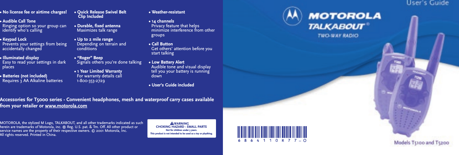 • No license fee or airtime charges!• Audible Call ToneRinging option so your group can   identify who’s calling• Keypad LockPrevents your settings from beingaccidentally changed• Illuminated displayEasy to read your settings in dark places• Batteries (not included)Requires 3 AA Alkaline batteries• Quick Release Swivel Belt Clip Included• Durable, fixed antennaMaximizes talk range• Up to 2 mile rangeDepending on terrain and conditions• “Roger” BeepSignals others you’re done talking• 1 Year Limited WarrantyFor warranty details call                  1-800-353-2729• Weather-resistant• 14 channelsPrivacy feature that helps minimize interference from other   groups• Call ButtonGet others’ attention before you   start talking• Low Battery AlertAudible tone and visual display   tell you your battery is running   down• User’s Guide includedAccessories for T5000 series - Convenient headphones, mesh and waterproof carry cases availablefrom your retailer or www.motorola.comWARNINGCHOKING HAZARD - SMALL PARTSNot for children under 3 years.This product is not intended to be used as a toy or plaything.MOTOROLA, the stylized M Logo, TALKABOUT, and all other trademarks indicated as suchherein are trademarks of Motorola, inc. ® Reg. U.S. pat. &amp; Tm. Off. All other product orservice names are the property of their respective owners. © 2001 Motorola, Inc.All rights reserved. Printed in China.