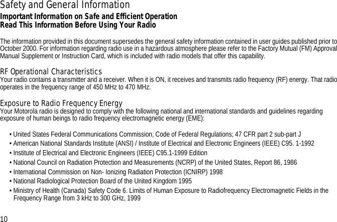 Safety and General InformationImportant Information on Safe and Efficient OperationRead This Information Before Using Your RadioThe information provided in this document supersedes the general safety information contained in user guides published prior to October 2000. For information regarding radio use in a hazardous atmosphere please refer to the Factory Mutual (FM) Approval Manual Supplement or Instruction Card, which is included with radio models that offer this capability.RF Operational CharacteristicsYour radio contains a transmitter and a receiver. When it is ON, it receives and transmits radio frequency (RF) energy. That radio operates in the frequency range of 450 MHz to 470 MHz.Exposure to Radio Frequency EnergyYour Motorola radio is designed to comply with the following national and international standards and guidelines regarding exposure of human beings to radio frequency electromagnetic energy (EME):• United States Federal Communications Commission, Code of Federal Regulations; 47 CFR part 2 sub-part J• American National Standards Institute (ANSI) / Institute of Electrical and Electronic Engineers (IEEE) C95. 1-1992• Institute of Electrical and Electronic Engineers (IEEE) C95.1-1999 Edition• National Council on Radiation Protection and Measurements (NCRP) of the United States, Report 86, 1986• International Commission on Non- Ionizing Radiation Protection (ICNIRP) 1998• National Radiological Protection Board of the United Kingdom 1995• Ministry of Health (Canada) Safety Code 6. Limits of Human Exposure to Radiofrequency Electromagnetic Fields in the Frequency Range from 3 kHz to 300 GHz, 1999• 10