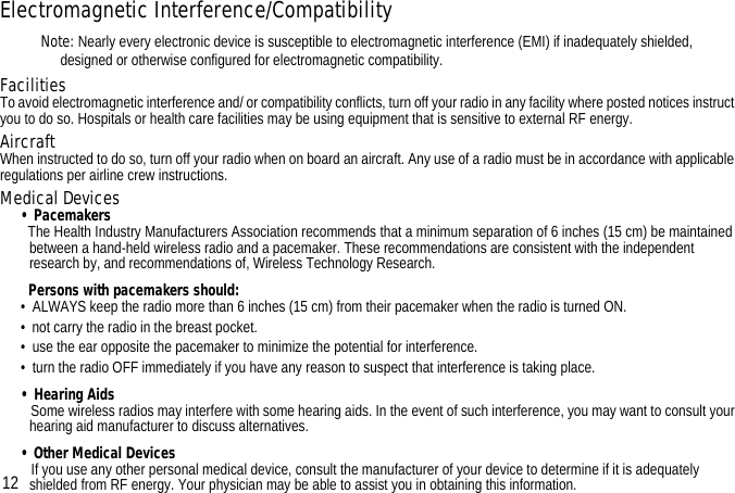 Electromagnetic Interference/CompatibilityNote: Nearly every electronic device is susceptible to electromagnetic interference (EMI) if inadequately shielded, designed or otherwise configured for electromagnetic compatibility.FacilitiesTo avoid electromagnetic interference and/ or compatibility conflicts, turn off your radio in any facility where posted notices instruct you to do so. Hospitals or health care facilities may be using equipment that is sensitive to external RF energy.AircraftWhen instructed to do so, turn off your radio when on board an aircraft. Any use of a radio must be in accordance with applicable regulations per airline crew instructions.Medical Devices• Pacemakers  The Health Industry Manufacturers Association recommends that a minimum separation of 6 inches (15 cm) be maintained between a hand-held wireless radio and a pacemaker. These recommendations are consistent with the independent research by, and recommendations of, Wireless Technology Research.  Persons with pacemakers should:•  ALWAYS keep the radio more than 6 inches (15 cm) from their pacemaker when the radio is turned ON.•  not carry the radio in the breast pocket.•  use the ear opposite the pacemaker to minimize the potential for interference.•  turn the radio OFF immediately if you have any reason to suspect that interference is taking place.• Hearing Aids   Some wireless radios may interfere with some hearing aids. In the event of such interference, you may want to consult your hearing aid manufacturer to discuss alternatives.• Other Medical Devices   If you use any other personal medical device, consult the manufacturer of your device to determine if it is adequately shielded from RF energy. Your physician may be able to assist you in obtaining this information.12