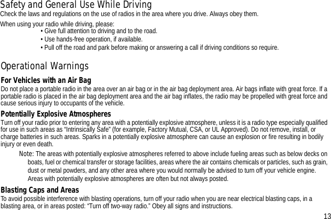 Operational WarningsFor Vehicles with an Air BagDo not place a portable radio in the area over an air bag or in the air bag deployment area. Air bags inflate with great force. If a portable radio is placed in the air bag deployment area and the air bag inflates, the radio may be propelled with great force and cause serious injury to occupants of the vehicle.Potentially Explosive AtmospheresTurn off your radio prior to entering any area with a potentially explosive atmosphere, unless it is a radio type especially qualified for use in such areas as “Intrinsically Safe” (for example, Factory Mutual, CSA, or UL Approved). Do not remove, install, or charge batteries in such areas. Sparks in a potentially explosive atmosphere can cause an explosion or fire resulting in bodily injury or even death.Note: The areas with potentially explosive atmospheres referred to above include fueling areas such as below decks on boats, fuel or chemical transfer or storage facilities, areas where the air contains chemicals or particles, such as grain, dust or metal powders, and any other area where you would normally be advised to turn off your vehicle engine. Areas with potentially explosive atmospheres are often but not always posted.Blasting Caps and AreasTo avoid possible interference with blasting operations, turn off your radio when you are near electrical blasting caps, in a blasting area, or in areas posted: “Turn off two-way radio.” Obey all signs and instructions. 13Safety and General Use While DrivingCheck the laws and regulations on the use of radios in the area where you drive. Always obey them.When using your radio while driving, please:                         • Give full attention to driving and to the road.                         • Use hands-free operation, if available.                         • Pull off the road and park before making or answering a call if driving conditions so require.