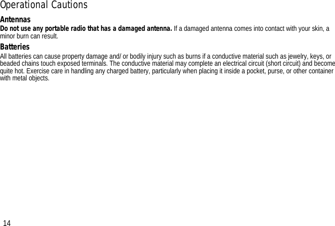 Operational CautionsAntennasDo not use any portable radio that has a damaged antenna. If a damaged antenna comes into contact with your skin, a minor burn can result.BatteriesAll batteries can cause property damage and/ or bodily injury such as burns if a conductive material such as jewelry, keys, or beaded chains touch exposed terminals. The conductive material may complete an electrical circuit (short circuit) and become quite hot. Exercise care in handling any charged battery, particularly when placing it inside a pocket, purse, or other container with metal objects.14