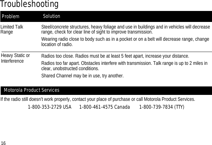 SolutionProblemTroubleshootingLimited Talk RangeHeavy Static or InterferenceSteel/concrete structures, heavy foliage and use in buildings and in vehicles will decrease range, check for clear line of sight to improve transmission.Wearing radio close to body such as in a pocket or on a belt will decrease range, change location of radio.Radios too close. Radios must be at least 5 feet apart, increase your distance.Radios too far apart. Obstacles interfere with transmission. Talk range is up to 2 miles in clear, unobstructed conditions.Shared Channel may be in use, try another.If the radio still doesn’t work properly, contact your place of purchase or call Motorola Product Services.1-800-353-2729 USA      1-800-461-4575 Canada       1-800-739-7834 (TTY)Motorola Product Services16