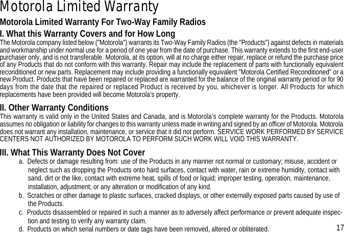 Motorola Limited WarrantyMotorola Limited Warranty For Two-Way Family RadiosI. What this Warranty Covers and for How LongThe Motorola company listed below (&quot;Motorola&quot;) warrants its Two-Way Family Radios (the &quot;Products&quot;) against defects in materialsand workmanship under normal use for a period of one year from the date of purchase. This warranty extends to the first end-userpurchaser only, and is not transferable. Motorola, at its option, will at no charge either repair, replace or refund the purchase priceof any Products that do not conform with this warranty. Repair may include the replacement of parts with functionally equivalentreconditioned or new parts. Replacement may include providing a functionally equivalent &quot;Motorola Certified Reconditioned&quot; or anew Product. Products that have been repaired or replaced are warranted for the balance of the original warranty period or for 90days from the date that the repaired or replaced Product is received by you, whichever is longer. All Products for whichreplacements have been provided will become Motorola’s property.II. Other Warranty ConditionsThis warranty is valid only in the United States and Canada, and is Motorola’s complete warranty for the Products. Motorolaassumes no obligation or liability for changes to this warranty unless made in writing and signed by an officer of Motorola. Motoroladoes not warrant any installation, maintenance, or service that it did not perform. SERVICE WORK PERFORMED BY SERVICECENTERS NOT AUTHORIZED BY MOTOROLA TO PERFORM SUCH WORK WILL VOID THIS WARRANTY.III. What This Warranty Does Not Covera.  Defects or damage resulting from: use of the Products in any manner not normal or customary; misuse, accident or neglect such as dropping the Products onto hard surfaces, contact with water, rain or extreme humidity, contact with sand, dirt or the like, contact with extreme heat, spills of food or liquid; improper testing, operation, maintenance, installation, adjustment; or any alteration or modification of any kind.b.  Scratches or other damage to plastic surfaces, cracked displays, or other externally exposed parts caused by use of the Products.c.  Products disassembled or repaired in such a manner as to adversely affect performance or prevent adequate inspec-tion and testing to verify any warranty claim.d.  Products on which serial numbers or date tags have been removed, altered or obliterated. 17