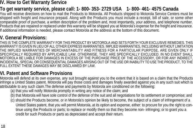 IV. How to Get Warranty ServiceTo get warranty service, please call: 1- 800- 353- 2729 USA    1- 800- 461- 4575 CanadaYou will receive directions on how to mail the Products to Motorola. All Products shipped to Motorola Service Centers must beshipped with freight and insurance prepaid. Along with the Products you must include a receipt, bill of sale, or some othercomparable proof of purchase, a written description of the problem and, most importantly, your address, and telephone number.Products that are repaired or replaced under this warranty will be shipped you at Motorola’s expense for the freight and insurance.If additional information is needed, please contact Motorola at the address at the bottom of this document.V. General Provisions:THIS IS THE COMPLETE WARRANTY FOR THIS PRODUCT BY MOTOROLA AND SETS FORTH YOUR EXCLUSIVE REMEDIES. THISWARRANTY IS GIVEN IN LIEU OF ALL OTHER EXPRESS WARRANTIES. IMPLIED WARRANTIES, INCLUDING WITHOUT LIMITATIONTHE IMPLIED WARRANTIES OF MERCHANTABILITY AND FITNESS FOR A PARTICULAR PURPOSE, ARE GIVEN ONLY IFSPECIFICALLY REQUIRED BY APPLICABLE LAW. OTHERWISE, THEY ARE SPECIFICALLY EXCLUDED. IN NO EVENT SHALLMOTOROLA BE LIABLE FOR DAMAGES IN EXCESS OF THE PURCHASE PRICE OF THE ACCESSORY, OR FOR ANY INDIRECT,INCIDENTAL, SPECIAL OR CONSEQUENTIAL DAMAGES ARISING OUT OF THE USE OR INABILITY TO USE THE PRODUCT, TO THEFULL EXTENT THESE DAMAGES MAY BE DISCLAIMED BY LAW.VI. Patent and Software ProvisionsMotorola will defend at its own expense, any suit brought against you to the extent that it is based on a claim that the Productsinfringe a United States patent. Motorola will pay those costs and damages finally awarded against you in any such suit which isattributable to any such claim.The defense and payments by Motorola are conditioned on the following: (a) that you will notify Motorola promptly in writing any notice of the claim; and (b) that Motorola will have sole control of the defense of the suit and all negotiations for its settlement or compromise; and (c) should the Products become, or in Motorola&apos;s opinion be likely to become, the subject of a claim of infringement of a United States patent, that you will permit Motorola, at its option and expense, either: to procure for you the right to con-tinue using the Products or parts; to replace or modify them so that they become non- infringing; or to grant you a credit for such Products or parts as depreciated and accept their return. 18