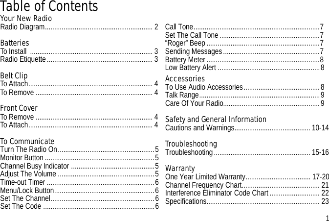 Table of ContentsYour New Radio Radio Diagram.......................................................... 2Batteries To Install  .................................................................. 3Radio Etiquette......................................................... 3Belt ClipTo Attach................................................................... 4To Remove ............................................................... 4Front CoverTo Remove ............................................................... 4To Attach................................................................... 4To CommunicateTurn The Radio On....................................................5Monitor Button ...........................................................5Channel Busy Indicator .............................................5Adjust The Volume ....................................................5Time-out Timer ..........................................................6Menu/Lock Button......................................................6Set The Channel........................................................6Set The Code ............................................................6Call Tone....................................................................7Set The Call Tone......................................................7“Roger” Beep.............................................................7Sending Messages....................................................7Battery Meter.............................................................8Low Battery Alert .......................................................8AccessoriesTo Use Audio Accessories.........................................8Talk Range.................................................................9Care Of Your Radio....................................................9Safety and General Information Cautions and Warnings.........................................10-14TroubleshootingTroubleshooting....................................................15-16WarrantyOne Year Limited Warranty................................... 17-20Channel Frequency Chart.......................................... 21Interference Eliminator Code Chart........................... 22Specifications............................................................. 23                 1