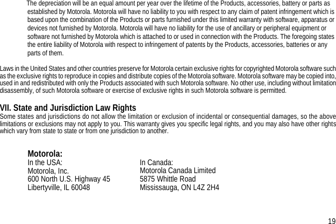      The depreciation will be an equal amount per year over the lifetime of the Products, accessories, battery or parts as established by Motorola. Motorola will have no liability to you with respect to any claim of patent infringement which is based upon the combination of the Products or parts furnished under this limited warranty with software, apparatus or devices not furnished by Motorola. Motorola will have no liability for the use of ancillary or peripheral equipment or software not furnished by Motorola which is attached to or used in connection with the Products. The foregoing states the entire liability of Motorola with respect to infringement of patents by the Products, accessories, batteries or any parts of them.Laws in the United States and other countries preserve for Motorola certain exclusive rights for copyrighted Motorola software suchas the exclusive rights to reproduce in copies and distribute copies of the Motorola software. Motorola software may be copied into,used in and redistributed with only the Products associated with such Motorola software. No other use, including without limitationdisassembly, of such Motorola software or exercise of exclusive rights in such Motorola software is permitted.VII. State and Jurisdiction Law RightsSome states and jurisdictions do not allow the limitation or exclusion of incidental or consequential damages, so the abovelimitations or exclusions may not apply to you. This warranty gives you specific legal rights, and you may also have other rightswhich vary from state to state or from one jurisdiction to another.Motorola:In the USA:Motorola, Inc.600 North U.S. Highway 45 Libertyville, IL 60048 In Canada:Motorola Canada Limited5875 Whittle RoadMississauga, ON L4Z 2H419