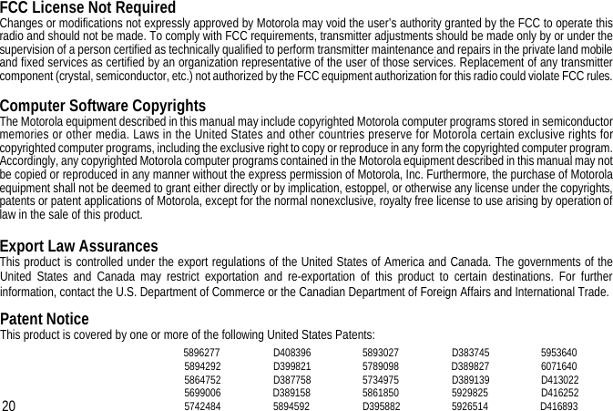 FCC License Not RequiredChanges or modifications not expressly approved by Motorola may void the user’s authority granted by the FCC to operate thisradio and should not be made. To comply with FCC requirements, transmitter adjustments should be made only by or under thesupervision of a person certified as technically qualified to perform transmitter maintenance and repairs in the private land mobileand fixed services as certified by an organization representative of the user of those services. Replacement of any transmittercomponent (crystal, semiconductor, etc.) not authorized by the FCC equipment authorization for this radio could violate FCC rules.Computer Software CopyrightsThe Motorola equipment described in this manual may include copyrighted Motorola computer programs stored in semiconductormemories or other media. Laws in the United States and other countries preserve for Motorola certain exclusive rights forcopyrighted computer programs, including the exclusive right to copy or reproduce in any form the copyrighted computer program.Accordingly, any copyrighted Motorola computer programs contained in the Motorola equipment described in this manual may notbe copied or reproduced in any manner without the express permission of Motorola, Inc. Furthermore, the purchase of Motorolaequipment shall not be deemed to grant either directly or by implication, estoppel, or otherwise any license under the copyrights,patents or patent applications of Motorola, except for the normal nonexclusive, royalty free license to use arising by operation oflaw in the sale of this product.Export Law AssurancesThis product is controlled under the export regulations of the United States of America and Canada. The governments of theUnited States and Canada may restrict exportation and re-exportation of this product to certain destinations. For furtherinformation, contact the U.S. Department of Commerce or the Canadian Department of Foreign Affairs and International Trade.Patent NoticeThis product is covered by one or more of the following United States Patents:58962775894292586475256990065742484D408396D399821D387758D38915858945925893027578909857349755861850D395882D383745D389827D3891395929825592651459536406071640D413022D416252D41689320