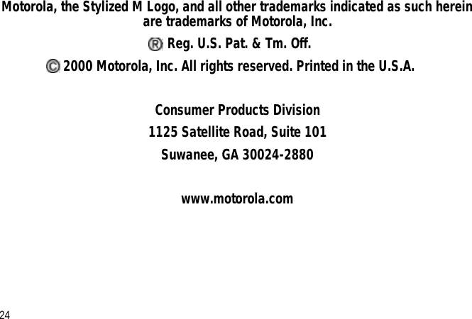 Motorola, the Stylized M Logo, and all other trademarks indicated as such herein are trademarks of Motorola, Inc. Reg. U.S. Pat. &amp; Tm. Off. 2000 Motorola, Inc. All rights reserved. Printed in the U.S.A.Consumer Products Division1125 Satellite Road, Suite 101Suwanee, GA 30024-2880www.motorola.com24