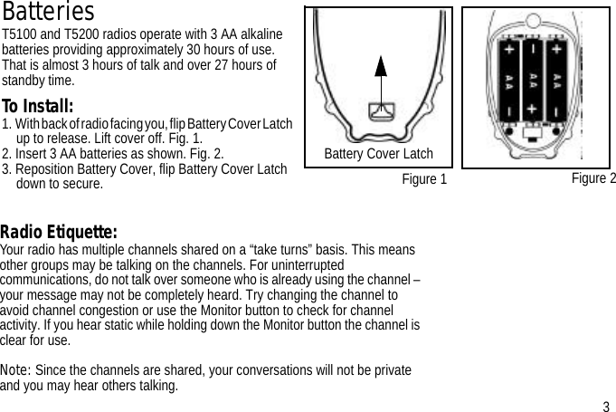 BatteriesT5100 and T5200 radios operate with 3 AA alkaline batteries providing approximately 30 hours of use. That is almost 3 hours of talk and over 27 hours of standby time.To Install:1.  With back of radio facing you, flip Battery Cover Latch up to release. Lift cover off. Fig. 1.2. Insert 3 AA batteries as shown. Fig. 2.3. Reposition Battery Cover, flip Battery Cover Latch down to secure. Figure 1Radio Etiquette:Your radio has multiple channels shared on a “take turns” basis. This means other groups may be talking on the channels. For uninterrupted communications, do not talk over someone who is already using the channel – your message may not be completely heard. Try changing the channel to avoid channel congestion or use the Monitor button to check for channel activity. If you hear static while holding down the Monitor button the channel is clear for use.Note: Since the channels are shared, your conversations will not be private and you may hear others talking. Figure 23Battery Cover Latch 