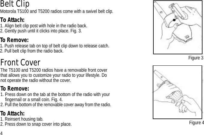 Belt ClipMotorola T5100 and T5200 radios come with a swivel belt clip.To Attach:1. Align belt clip post with hole in the radio back.2. Gently push until it clicks into place. Fig. 3.Figure 3Figure 4Front CoverThe T5100 and T5200 radios have a removable front cover that allows you to customize your radio to your lifestyle. Do not operate the radio without the cover.To Remove: 1. Press down on the tab at the bottom of the radio with your fingernail or a small coin. Fig. 4. 2. Pull the bottom of the removable cover away from the radio. 4To Remove:1. Push release tab on top of belt clip down to release catch.2. Pull belt clip from the radio back. To Attach: 1. Reinsert housing tab.2. Press down to snap cover into place.