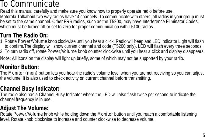 To CommunicateRead this manual carefully and make sure you know how to properly operate radio before use.Motorola Talkabout two-way radios have 14 channels. To communicate with others, all radios in your group must be set to the same channel. Other FRS radios, such as the T5200, may have Interference Eliminator Codes, which must be turned off or set to zero for proper communication with T5100 radios. Turn The Radio On:1. Rotate Power/Volume knob clockwise until you hear a click. Radio will beep and LED Indicator Light will flash to confirm.The display will show current channel and code (T5200 only). LED will flash every three seconds.2. To turn radio off, rotate Power/Volume knob counter clockwise until you hear a click and display disappears.Note: All icons on the display will light up briefly, some of which may not be supported by your radio.Monitor Button:The Monitor (mon) button lets you hear the radio’s volume level when you are not receiving so you can adjust the volume. It is also used to check activity on current channel before transmitting. Channel Busy Indicator:The radio also has a Channel Busy Indicator where the LED will also flash twice per second to indicate the channel frequency is in use.Adjust The Volume:Rotate Power/Volume knob while holding down the Monitor button until you reach a comfortable listening level. Rotate knob clockwise to increase and counter clockwise to decrease volume.5