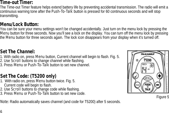 Set The Channel:1. With radio on, press Menu button, Current channel will begin to flash. Fig. 5. 2. Use Scroll buttons to change channel while flashing.3. Press Menu or Push-To-Talk button to set new channel.Figure 5Time-out Timer:The Time-out Timer feature helps extend battery life by preventing accidental transmission. The radio will emit a continuous warning tone after the Push-To-Talk button is pressed for 60 continuous seconds and will stop transmitting.Menu/Lock Button:You can be sure your menu settings won’t be changed accidentally. Just turn on the menu lock by pressing the Menu button for three seconds. Now you’ll see a lock on the display. You can turn off the menu lock by pressing the Menu button for three seconds again. The lock icon disappears from your display when it’s turned off.6Set The Code: (T5200 only)1.  With radio on, press Menu button twice. Fig. 5.                                                          Current code will begin to flash.2. Use Scroll buttons to change code while flashing.3. Press Menu or Push-To-Talk button to set new code.Note: Radio automatically saves channel (and code for T5200) after 5 seconds.