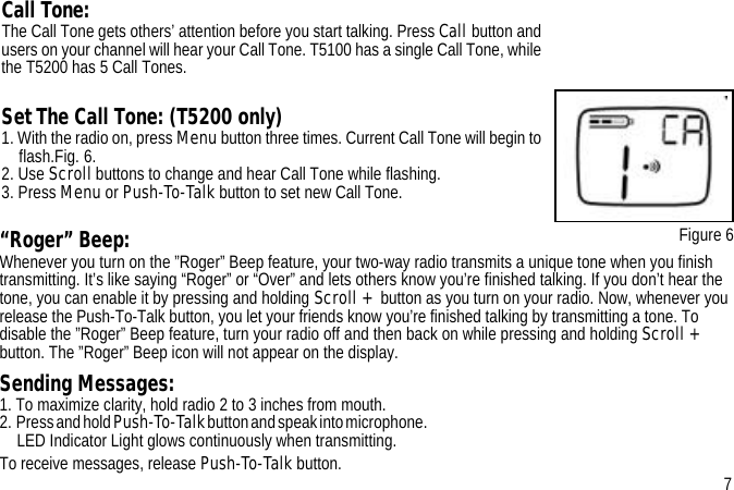 “Roger” Beep:Whenever you turn on the ”Roger” Beep feature, your two-way radio transmits a unique tone when you finish transmitting. It’s like saying “Roger” or “Over” and lets others know you’re finished talking. If you don’t hear the tone, you can enable it by pressing and holding Scroll + button as you turn on your radio. Now, whenever you release the Push-To-Talk button, you let your friends know you’re finished talking by transmitting a tone. To disable the ”Roger” Beep feature, turn your radio off and then back on while pressing and holding Scroll + button. The ”Roger” Beep icon will not appear on the display.Sending Messages:1. To maximize clarity, hold radio 2 to 3 inches from mouth. 2.  Press and hold Push-To-Talk button and speak into microphone.                                                                                                                                                 LED Indicator Light glows continuously when transmitting.To receive messages, release Push-To-Talk button.Call Tone:The Call Tone gets others’ attention before you start talking. Press Call button and users on your channel will hear your Call Tone. T5100 has a single Call Tone, while the T5200 has 5 Call Tones.Set The Call Tone: (T5200 only)1. With the radio on, press Menu button three times. Current Call Tone will begin to flash.Fig. 6.2. Use Scroll buttons to change and hear Call Tone while flashing.3. Press Menu or Push-To-Talk button to set new Call Tone. Figure 67