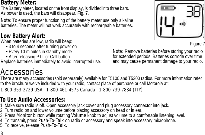 Figure 7Battery Meter:The Battery Meter, located on the front display, is divided into three bars.                      As power is used, the bars will disappear. Fig. 7.Note: To ensure proper functioning of the battery meter use only alkaline batteries. The meter will not work accurately with rechargeable batteries.To Use Audio Accessories:     1. Make sure radio is off. Open accessory jack cover and plug accessory connector into jack.2. Turn radio on and lower volume before placing accessory on head or in ear.3. Press Monitor button while rotating Volume knob to adjust volume to a comfortable listening level.4. To transmit, press Push-To-Talk on radio or accessory and speak into accessory microphone. 5. To receive, release Push-To-Talk.Low Battery Alert: When batteries are low, radio will beep:• 3 to 4 seconds after turning power on• Every 10 minutes in standby mode• After releasing PTT or Call buttonReplace batteries immediately to avoid interrupted use.Note: Remove batteries before storing your radio for extended periods. Batteries corrode over time and may cause permanent damage to your radio. 8AccessoriesThere are many accessories (sold separately) available for T5100 and T5200 radios. For more information refer to the brochure we’ve included with your radio, contact place of purchase or call Motorola at: 1-800-353-2729 USA   1-800-461-4575 Canada   1-800-739-7834 (TTY)