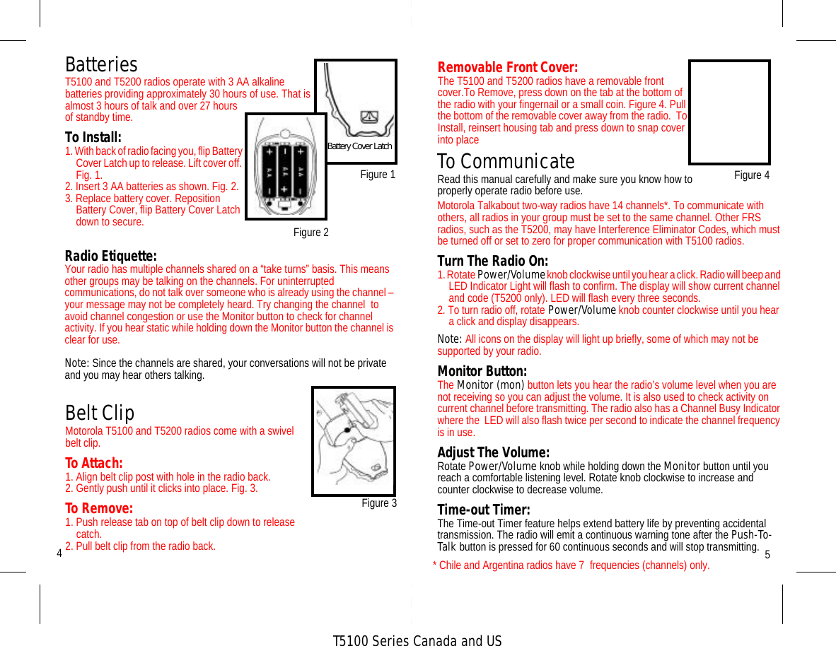 T5100 Series Canada and USBatteriesT5100 and T5200 radios operate with 3 AA alkaline batteries providing approximately 30 hours of use. That is almost 3 hours of talk and over 27 hours of standby time.To Install:1. With back of radio facing you, flip Battery Cover Latch up to release. Lift cover off. Fig. 1.2. Insert 3 AA batteries as shown. Fig. 2.3. Replace battery cover. Reposition Battery Cover, flip Battery Cover Latch down to secure.5Figure 14Belt ClipMotorola T5100 and T5200 radios come with a swivel belt clip.To Attach:1. Align belt clip post with hole in the radio back.2. Gently push until it clicks into place. Fig. 3.To Remove:1. Push release tab on top of belt clip down to release catch.2. Pull belt clip from the radio back. Figure 3Battery Cover Latch To CommunicateRead this manual carefully and make sure you know how to properly operate radio before use.Motorola Talkabout two-way radios have 14 channels*. To communicate with others, all radios in your group must be set to the same channel. Other FRS radios, such as the T5200, may have Interference Eliminator Codes, which must be turned off or set to zero for proper communication with T5100 radios. Turn The Radio On:1. Rotate Power/Volume knob clockwise until you hear a click. Radio will beep and LED Indicator Light will flash to confirm. The display will show current channel and code (T5200 only). LED will flash every three seconds.2. To turn radio off, rotate Power/Volume knob counter clockwise until you hear a click and display disappears.Note: All icons on the display will light up briefly, some of which may not be supported by your radio.Monitor Button:The Monitor (mon) button lets you hear the radio’s volume level when you are not receiving so you can adjust the volume. It is also used to check activity on current channel before transmitting. The radio also has a Channel Busy Indicator where the  LED will also flash twice per second to indicate the channel frequency is in use.Adjust The Volume:Rotate Power/Volume knob while holding down the Monitor button until you reach a comfortable listening level. Rotate knob clockwise to increase and counter clockwise to decrease volume.Time-out Timer:The Time-out Timer feature helps extend battery life by preventing accidental  transmission. The radio will emit a continuous warning tone after the Push-To-Talk button is pressed for 60 continuous seconds and will stop transmitting.Radio Etiquette:Your radio has multiple channels shared on a “take turns” basis. This means other groups may be talking on the channels. For uninterrupted communications, do not talk over someone who is already using the channel – your message may not be completely heard. Try changing the channel  to avoid channel congestion or use the Monitor button to check for channel activity. If you hear static while holding down the Monitor button the channel is clear for use.Note: Since the channels are shared, your conversations will not be private and you may hear others talking. Figure 2* Chile and Argentina radios have 7  frequencies (channels) only.Figure 4Removable Front Cover:The T5100 and T5200 radios have a removable front cover.To Remove, press down on the tab at the bottom of the radio with your fingernail or a small coin. Figure 4. Pull the bottom of the removable cover away from the radio.  To Install, reinsert housing tab and press down to snap cover into place 
