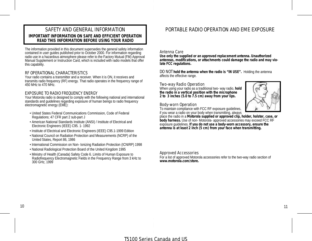 T5100 Series Canada and USSAFETY AND GENERAL INFORMATIONIMPORTANT INFORMATION ON SAFE AND EFFICIENT OPERATIONREAD THIS INFORMATION BEFORE USING YOUR RADIOThe information provided in this document supersedes the general safety information contained in user guides published prior to October 2000. For information regarding radio use in a hazardous atmosphere please refer to the Factory Mutual (FM) Approval Manual Supplement or Instruction Card, which is included with radio models that offer this capability.RF OPERATIONAL CHARACTERISTICSYour radio contains a transmitter and a receiver. When it is ON, it receives and transmits radio frequency (RF) energy. That radio operates in the frequency range of 450 MHz to 470 MHz.EXPOSURE TO RADIO FREQUENCY ENERGYYour Motorola radio is designed to comply with the following national and international standards and guidelines regarding exposure of human beings to radio frequency electromagnetic energy (EME):• United States Federal Communications Commission, Code of Federal Regulations; 47 CFR part 2 sub-part J• American National Standards Institute (ANSI) / Institute of Electrical and Electronic Engineers (IEEE) C95. 1- 1992• Institute of Electrical and Electronic Engineers (IEEE) C95.1-1999 Edition• National Council on Radiation Protection and Measurements (NCRP) of the United States, Report 86, 1986• International Commission on Non- Ionizing Radiation Protection (ICNIRP) 1998• National Radiological Protection Board of the United Kingdom 1995• Ministry of Health (Canada) Safety Code 6. Limits of Human Exposure to Radiofrequency Electromagnetic Fields in the Frequency Range from 3 kHz to 300 GHz, 1999• Australian Communications Authority Radiocommunications (Electromagnetic  Radiation - Human Exposure) Standard 1999 (applicable to wireless phones only)PORTABLE RADIO OPERATION AND EME EXPOSURETo assure optimal radio performance and make sure human exposure to radio frequency electromagnetic energy (EME) is within the guidelines set forth in the above standards, always adhere to the following procedures:Antenna CareUse only the supplied or an approved replacement antenna. Unauthorized  antennas, modifications, or attachments could damage the radio and may vio-late FCC regulations.DO NOT hold the antenna when the radio is “IN USE”.  Holding the antenna affects the effective range.Two-way Radio OperationWhen using your radio as a traditional two- way radio, hold the radio in a vertical position with the microphone     2 to  3 inches (5.0 to 7.5 cm) away from your lips.Body-worn OperationTo maintain compliance with FCC RF exposure guidelines, if you wear a radio on your body when transmitting, always place the radio in a Motorola supplied or approved clip, holder, holster, case, or body harness. Use of non- Motorola- approved accessories may exceed FCC RF exposure guidelines. If you do not use a body-worn accessory, ensure the antenna is at least 2 inch (5 cm) from your face when transmitting.Data OperationWhen using any data feature of the radio, with or without an accessory cable, position the antenna of the radio at least 1 inch (2.5 cm) from the body.Approved AccessoriesFor a list of approved Motorola accessories refer to the two-way radio section of www.motorola.com/store.1110