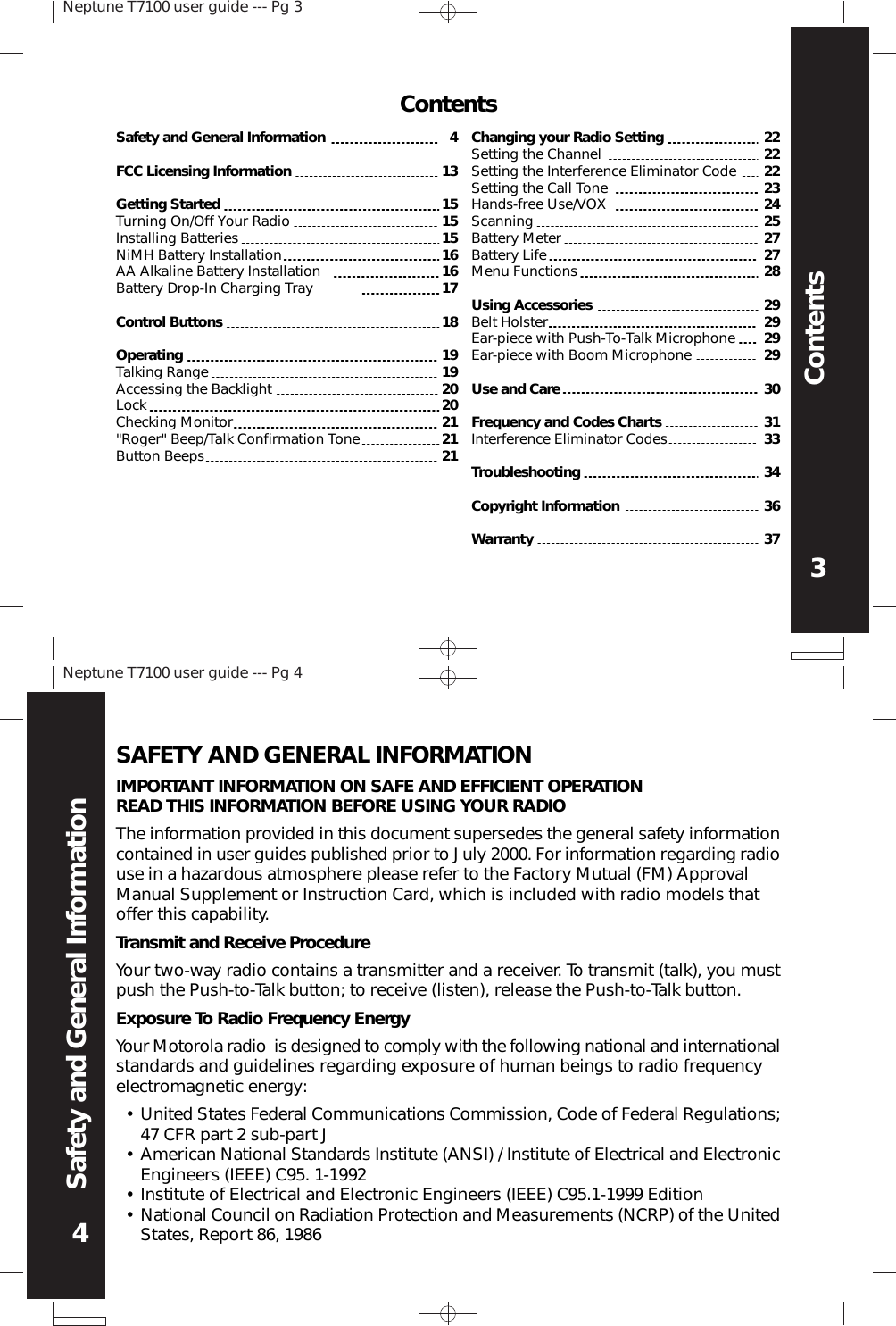 Neptune T7100 user guide --- Pg 33ContentsNeptune T7100 user guide --- Pg 44Safety and General InformationSAFETY AND GENERAL INFORMATIONIMPORTANT INFORMATION ON SAFE AND EFFICIENT OPERATIONREAD THIS INFORMATION BEFORE USING YOUR RADIOThe information provided in this document supersedes the general safety informationcontained in user guides published prior to July 2000. For information regarding radiouse in a hazardous atmosphere please refer to the Factory Mutual (FM) ApprovalManual Supplement or Instruction Card, which is included with radio models thatoffer this capability.Transmit and Receive ProcedureYour two-way radio contains a transmitter and a receiver. To transmit (talk), you mustpush the Push-to-Talk button; to receive (listen), release the Push-to-Talk button.Exposure To Radio Frequency EnergyYour Motorola radio  is designed to comply with the following national and internationalstandards and guidelines regarding exposure of human beings to radio frequencyelectromagnetic energy:••••United States Federal Communications Commission, Code of Federal Regulations;47 CFR part 2 sub-part JAmerican National Standards Institute (ANSI) / Institute of Electrical and ElectronicEngineers (IEEE) C95. 1-1992Institute of Electrical and Electronic Engineers (IEEE) C95.1-1999 EditionNational Council on Radiation Protection and Measurements (NCRP) of the UnitedStates, Report 86, 19864131515151616171819192020212121Changing your Radio SettingSetting the ChannelSetting the Interference Eliminator CodeSetting the Call ToneHands-free Use/VOXScanningBattery MeterBattery LifeMenu FunctionsUsing AccessoriesBelt HolsterEar-piece with Push-To-Talk MicrophoneEar-piece with Boom MicrophoneUse and CareFrequency and Codes ChartsInterference Eliminator CodesTroubleshootingCopyright InformationWarranty22222223242527272829292929303133343637Safety and General InformationFCC Licensing InformationGetting StartedTurning On/Off Your RadioInstalling BatteriesNiMH Battery InstallationAA Alkaline Battery InstallationBattery Drop-In Charging TrayControl ButtonsOperatingTalking RangeAccessing the BacklightLockChecking Monitor&quot;Roger&quot; Beep/Talk Confirmation ToneButton BeepsContents