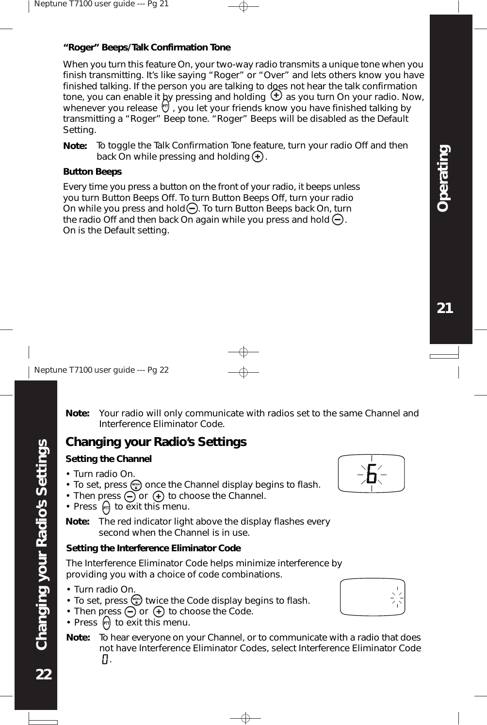 Neptune T7100 user guide --- Pg 2121OperatingNeptune T7100 user guide --- Pg 2222Changing your Radio’s SettingsNote: To toggle the Talk Confirmation Tone feature, turn your radio Off and thenback On while pressing and holding      .Button BeepsEvery time you press a button on the front of your radio, it beeps unlessyou turn Button Beeps Off. To turn Button Beeps Off, turn your radioOn while you press and hold     . To turn Button Beeps back On, turnthe radio Off and then back On again while you press and hold      .On is the Default setting.“Roger” Beeps/Talk Confirmation ToneWhen you turn this feature On, your two-way radio transmits a unique tone when youfinish transmitting. It’s like saying “Roger” or “Over” and lets others know you havefinished talking. If the person you are talking to does not hear the talk confirmationtone, you can enable it by pressing and holding        as you turn On your radio. Now,whenever you release      , you let your friends know you have finished talking bytransmitting a “Roger” Beep tone. “Roger” Beeps will be disabled as the DefaultSetting.Setting the Interference Eliminator CodeThe Interference Eliminator Code helps minimize interference byproviding you with a choice of code combinations.Turn radio On.To set, press       twice the Code display begins to flash.Then press       or        to choose the Code.Press       to exit this menu.••••Note: To hear everyone on your Channel, or to communicate with a radio that doesnot have Interference Eliminator Codes, select Interference Eliminator Code    .Note: Your radio will only communicate with radios set to the same Channel andInterference Eliminator Code.Turn radio On.To set, press       once the Channel display begins to flash.Then press       or        to choose the Channel.Press       to exit this menu.Changing your Radio’s SettingsSetting the Channel••••Note: The red indicator light above the display flashes everysecond when the Channel is in use.