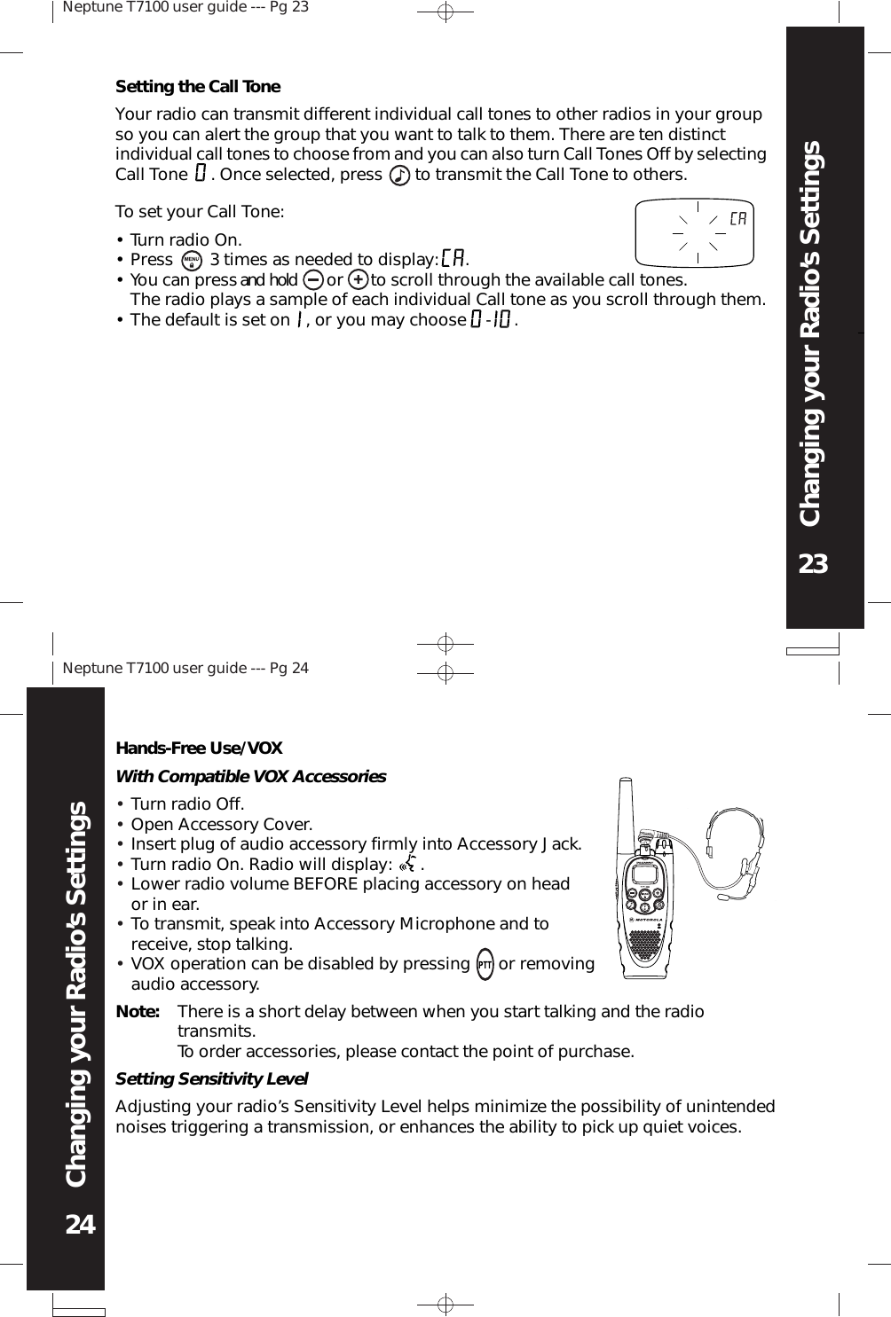 Neptune T7100 user guide --- Pg 2323Changing your Radio’s SettingsNeptune T7100 user guide --- Pg 2424Changing your Radio’s SettingsSetting the Call ToneYour radio can transmit different individual call tones to other radios in your groupso you can alert the group that you want to talk to them. There are ten distinctindividual call tones to choose from and you can also turn Call Tones Off by selectingCall Tone     . Once selected, press       to transmit the Call Tone to others.Tu rn radio  On.Press          3 times as needed to display:         .You can press and  hold         or         to scroll through the available call tones.The radio plays a sample of each individual Call tone as you scroll through them.The default is set on     , or you may choose      -         .To set your Call Tone:••••Hands-Free Use/VOXWith Compatible VOX AccessoriesTurn radio Off.Open Accessory Cover.Insert plug of audio accessory firmly into Accessory Jack.Turn radio On. Radio will display:      .Lower radio volume BEFORE placing accessory on heador in ear.To transmit, speak into Accessory Microphone and toreceive, stop talking.VOX operation can be disabled by pressing      or removingaudio accessory.•••••••Note: There is a short delay between when you start talking and the radiotransmits.To order accessories, please contact the point of purchase.Setting Sensitivity LevelAdjusting your radio’s Sensitivity Level helps minimize the possibility of unintendednoises triggering a transmission, or enhances the ability to pick up quiet voices.