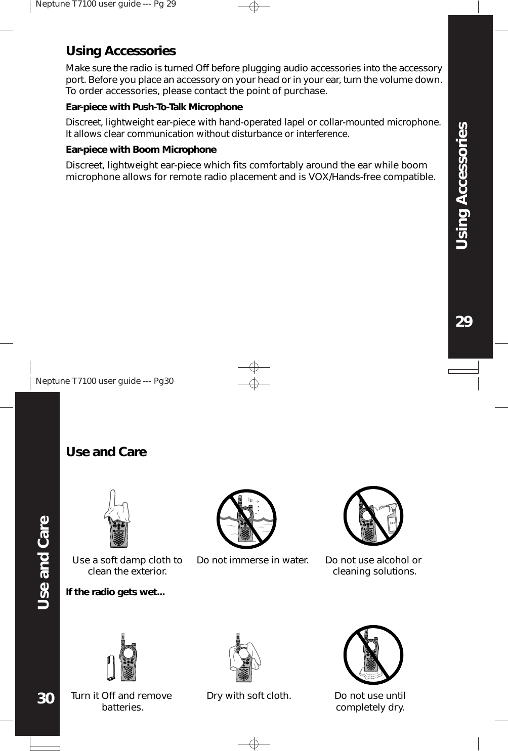 Neptune T7100 user guide --- Pg 2929Using AccessoriesNeptune T7100 user guide --- Pg3030Use and CareEar-piece with Push-To-Talk MicrophoneDiscreet, lightweight ear-piece with hand-operated lapel or collar-mounted microphone.It allows clear communication without disturbance or interference.Ear-piece with Boom MicrophoneDiscreet, lightweight ear-piece which fits comfortably around the ear while boommicrophone allows for remote radio placement and is VOX/Hands-free compatible.Using AccessoriesMake sure the radio is turned Off before plugging audio accessories into the accessoryport. Before you place an accessory on your head or in your ear, turn the volume down.To order accessories, please contact the point of purchase.XXXUse and CareUse a soft damp cloth toclean the exterior. Do not immerse in water. Do not use alcohol orcleaning solutions.Turn it Off and removebatteries. Dry with soft cloth. Do not use untilcompletely dry.If the radio gets wet...