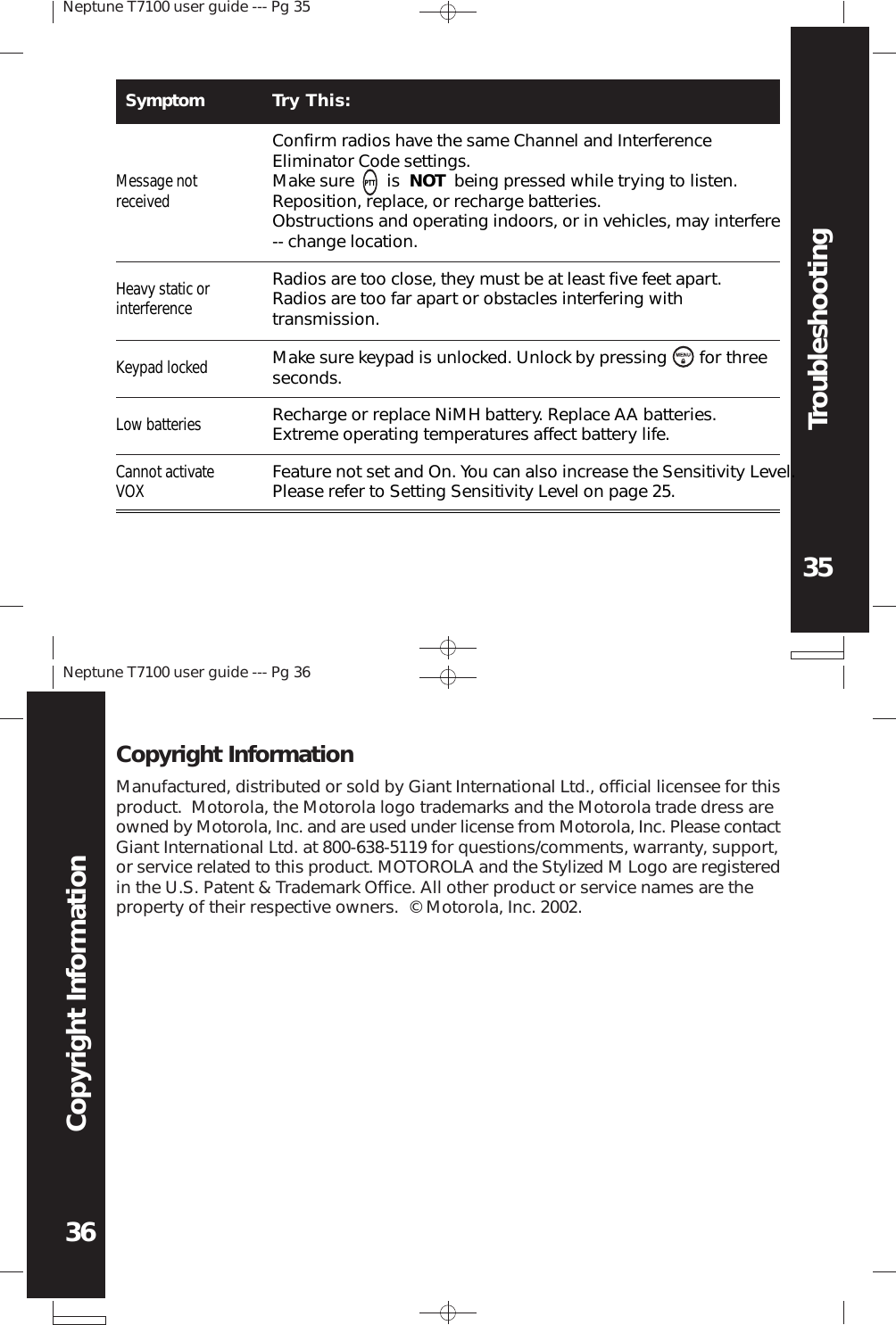 Neptune T7100 user guide --- Pg 3535Neptune T7100 user guide --- Pg 3636Copyright InformationTroubleshootingManufactured, distributed or sold by Giant International Ltd., official licensee for thisproduct.  Motorola, the Motorola logo trademarks and the Motorola trade dress areowned by Motorola, Inc. and are used under license from Motorola, Inc. Please contactGiant International Ltd. at 800-638-5119 for questions/comments, warranty, support,or service related to this product. MOTOROLA and the Stylized M Logo are registeredin the U.S. Patent &amp; Trademark Office. All other product or service names are theproperty of their respective owners.  © Motorola, Inc. 2002.Copyright InformationSymptom Try This:Message notreceivedConfirm radios have the same Channel and InterferenceEliminator Code settings.Make sure       is  NOT  being pressed while trying to listen.Reposition, replace, or recharge batteries.Obstructions and operating indoors, or in vehicles, may interfere-- change location.Heavy static orinterferenceRadios are too close, they must be at least five feet apart.Radios are too far apart or obstacles interfering withtransmission.Keypad lockedMake sure keypad is unlocked. Unlock by pressing       for threeseconds.Low batteriesRecharge or replace NiMH battery. Replace AA batteries.Extreme operating temperatures affect battery life.Cannot activateVOXFeature not set and On. You can also increase the Sensitivity Level.Please refer to Setting Sensitivity Level on page 25.