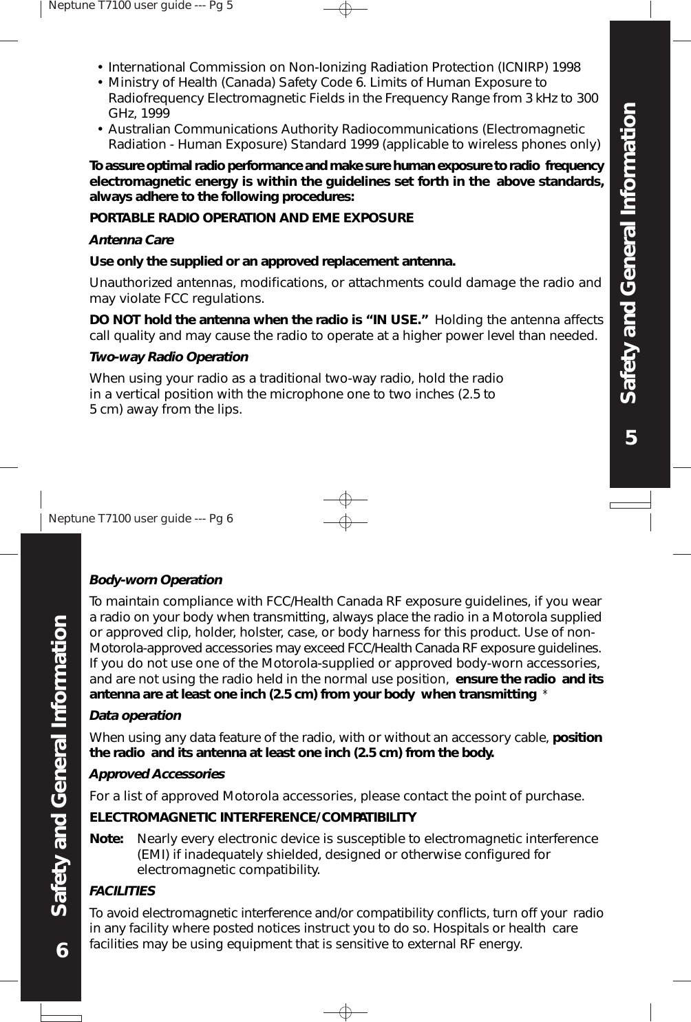 Neptune T7100 user guide --- Pg 55Safety and General InformationNeptune T7100 user guide --- Pg 66Safety and General InformationBody-worn OperationTo maintain compliance with FCC/Health Canada RF exposure guidelines, if you weara radio on your body when transmitting, always place the radio in a Motorola suppliedor approved clip, holder, holster, case, or body harness for this product. Use of non-Motorola-approved accessories may exceed FCC/Health Canada RF exposure guidelines.If you do not use one of the Motorola-supplied or approved body-worn accessories,and are not using the radio held in the normal use position, ensure the radio and itsantenna are at least one inch (2.5 cm) from your body when transmitting *Data operationWhen using any data feature of the radio, with or without an accessory cable, positionthe radio and its antenna at least one inch (2.5 cm) from the body.Approved AccessoriesFor a list of approved Motorola accessories, please contact the point of purchase.ELECTROMAGNETIC INTERFERENCE/COMPATIBILITYNote: Nearly every electronic device is susceptible to electromagnetic interference(EMI) if inadequately shielded, designed or otherwise configured forelectromagnetic compatibility.FACILITIESTo avoid electromagnetic interference and/or compatibility conflicts, turn off your radioin any facility where posted notices instruct you to do so. Hospitals or health carefacilities may be using equipment that is sensitive to external RF energy.•••International Commission on Non-Ionizing Radiation Protection (ICNIRP) 1998Ministry of Health (Canada) Safety Code 6. Limits of Human Exposure toRadiofrequency Electromagnetic Fields in the Frequency Range from 3 kHz to 300GHz, 1999Australian Communications Authority Radiocommunications (ElectromagneticRadiation - Human Exposure) Standard 1999 (applicable to wireless phones only)To assure optimal radio performance and make sure human exposure to radio frequencyelectromagnetic energy is within the guidelines set forth in the above standards,always adhere to the following procedures:PORTABLE RADIO OPERATION AND EME EXPOSUREAntenna CareUse only the supplied or an approved replacement antenna.Unauthorized antennas, modifications, or attachments could damage the radio andmay violate FCC regulations.DO NOT hold the antenna when the radio is “IN USE.” Holding the antenna affectscall quality and may cause the radio to operate at a higher power level than needed.Two-way Radio OperationWhen using your radio as a traditional two-way radio, hold the radioin a vertical position with the microphone one to two inches (2.5 to5 cm) away from the lips.