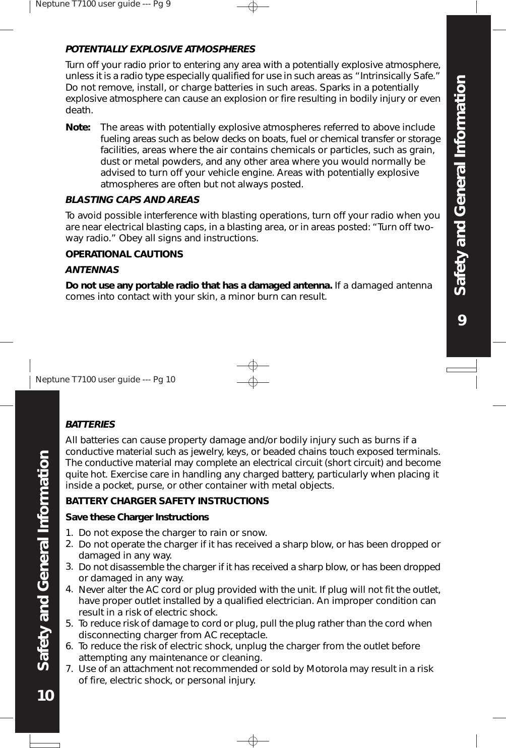 Neptune T7100 user guide --- Pg 99Safety and General InformationNeptune T7100 user guide --- Pg 1010Safety and General InformationPOTENTIALLY EXPLOSIVE ATMOSPHERESTurn off your radio prior to entering any area with a potentially explosive atmosphere,unless it is a radio type especially qualified for use in such areas as “Intrinsically Safe.”Do not remove, install, or charge batteries in such areas. Sparks in a potentiallyexplosive atmosphere can cause an explosion or fire resulting in bodily injury or evendeath.Note: The areas with potentially explosive atmospheres referred to above includefueling areas such as below decks on boats, fuel or chemical transfer or storagefacilities, areas where the air contains chemicals or particles, such as grain,dust or metal powders, and any other area where you would normally beadvised to turn off your vehicle engine. Areas with potentially explosiveatmospheres are often but not always posted.BLASTING CAPS AND AREASTo avoid possible interference with blasting operations, turn off your radio when youare near electrical blasting caps, in a blasting area, or in areas posted: “Turn off two-way radio.” Obey all signs and instructions.OPERATIONAL CAUTIONSANTENNASDo not use any portable radio that has a damaged antenna. If a damaged antennacomes into contact with your skin, a minor burn can result.BATTERIESAll batteries can cause property damage and/or bodily injury such as burns if aconductive material such as jewelry, keys, or beaded chains touch exposed terminals.The conductive material may complete an electrical circuit (short circuit) and becomequite hot. Exercise care in handling any charged battery, particularly when placing itinside a pocket, purse, or other container with metal objects.BATTERY CHARGER SAFETY INSTRUCTIONSSave these Charger InstructionsDo not expose the charger to rain or snow.Do not operate the charger if it has received a sharp blow, or has been dropped ordamaged in any way.Do not disassemble the charger if it has received a sharp blow, or has been droppedor damaged in any way.Never alter the AC cord or plug provided with the unit. If plug will not fit the outlet,have proper outlet installed by a qualified electrician. An improper condition canresult in a risk of electric shock.To reduce risk of damage to cord or plug, pull the plug rather than the cord whendisconnecting charger from AC receptacle.To reduce the risk of electric shock, unplug the charger from the outlet beforeattempting any maintenance or cleaning.Use of an attachment not recommended or sold by Motorola may result in a riskof fire, electric shock, or personal injury.1.2.3.4.5.6.7.