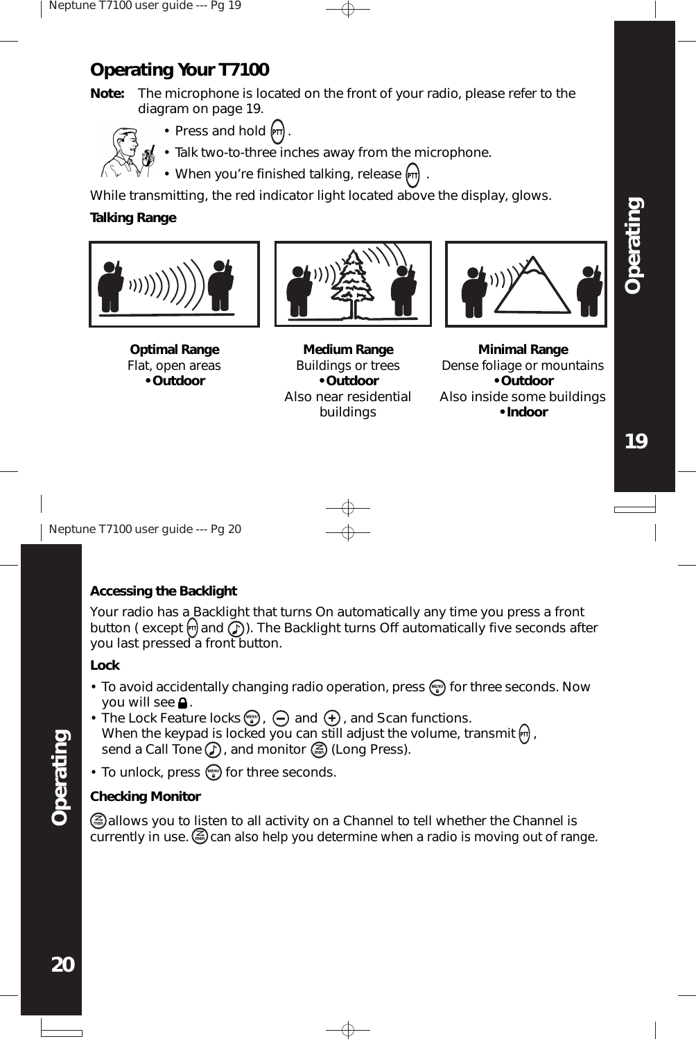 Neptune T7100 user guide --- Pg 1919OperatingNeptune T7100 user guide --- Pg 2020OperatingOperating Your T7100Note: The microphone is located on the front of your radio, please refer to thediagram on page 19.•While transmitting, the red indicator light located above the display, glows.Talking RangeOptimal RangeFlat, open areas• OutdoorMedium RangeBuildings or trees• OutdoorAlso near residentialbuildingsMinimal RangeDense foliage or mountains• OutdoorAlso inside some buildings• IndoorWhen you’re finished talking, release      .Talk two-to-three inches away from the microphone.••Press and hold      .Checking Monitor     allows you to listen to all activity on a Channel to tell whether the Channel iscurrently in use.      can also help you determine when a radio is moving out of range.Your radio has a Backlight that turns On automatically any time you press a frontbutton ( except     and      ). The Backlight turns Off automatically five seconds afteryou last pressed a front button.Accessing the BacklightLockTo avoid accidentally changing radio operation, press       for three seconds. Nowyou will see    .The Lock Feature locks      ,        and       , and Scan functions.When the keypad is locked you can still adjust the volume, transmit     ,send a Call Tone      , and monitor       (Long Press).To unlock, press       for three seconds.•••