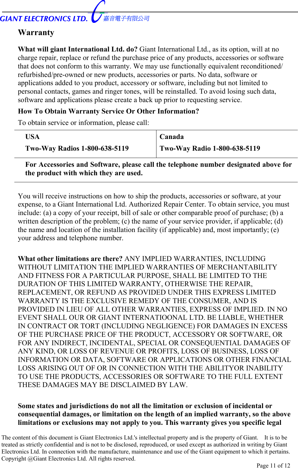      Warranty What will giant International Ltd. do? Giant International Ltd., as its option, will at no charge repair, replace or refund the purchase price of any products, accessories or software that does not conform to this warranty. We may use functionally equivalent reconditioned/ refurbished/pre-owned or new products, accessories or parts. No data, software or applications added to you product, accessory or software, including but not limited to personal contacts, games and ringer tones, will be reinstalled. To avoid losing such data, software and applications please create a back up prior to requesting service. How To Obtain Warranty Service Or Other Information? To obtain service or information, please call: USA Two-Way Radios 1-800-638-5119 Canada Two-Way Radio 1-800-638-5119 For Accessories and Software, please call the telephone number designated above for the product with which they are used.   You will receive instructions on how to ship the products, accessories or software, at your expense, to a Giant International Ltd. Authorized Repair Center. To obtain service, you must include: (a) a copy of your receipt, bill of sale or other comparable proof of purchase; (b) a written description of the problem; (c) the name of your service provider, if applicable; (d) the name and location of the installation facility (if applicable) and, most importantly; (e) your address and telephone number.  What other limitations are there? ANY IMPLIED WARRANTIES, INCLUDING WITHOUT LIMITATION THE IMPLIED WARRANTIES OF MERCHANTABILITY AND FITNESS FOR A PARTICULAR PURPOSE, SHALL BE LIMITED TO THE DURATION OF THIS LIMITED WARRANTY, OTHERWISE THE REPAIR, REPLACEMENT, OR REFUND AS PROVIDED UNDER THIS EXPRESS LIMITED WARRANTY IS THE EXCLUSIVE REMEDY OF THE CONSUMER, AND IS PROVIDED IN LIEU OF ALL OTHER WARRANTIES, EXPRESS OF IMPLIED. IN NO EVENT SHALL OUR OR GIANT INTERNATIOONAL LTD. BE LIABLE, WHETHER IN CONTRACT OR TORT (INCLUDING NEGLIGENCE) FOR DAMAGES IN EXCESS OF THE PURCHASE PRICE OF THE PRODUCT, ACCESSORY OR SOFTWARE, OR FOR ANY INDIRECT, INCIDENTAL, SPECIAL OR CONSEQUENTIAL DAMAGES OF ANY KIND, OR LOSS OF REVENUE OR PROFITS, LOSS OF BUSINESS, LOSS OF INFORMATION OR DATA, SOFTWARE OR APPLICATIONS OR OTHER FINANCIAL LOSS ARISING OUT OF OR IN CONNECTION WITH THE ABILITYOR INABILITY TO USE THE PRODUCTS, ACCESSORIES OR SOFTWARE TO THE FULL EXTENT THESE DAMAGES MAY BE DISCLAIMED BY LAW.  Some states and jurisdictions do not all the limitation or exclusion of incidental or consequential damages, or limitation on the length of an implied warranty, so the above limitations or exclusions may not apply to you. This warranty gives you specific legal The content of this document is Giant Electronics Ltd.&apos;s intellectual property and is the property of Giant.    It is to be treated as strictly confidential and is not to be disclosed, reproduced, or used except as authorized in writing by Giant Electronics Ltd. In connection with the manufacture, maintenance and use of the Giant equipment to which it pertains. Copyright @Giant Electronics Ltd. All rights reserved. Page 11 of 12 