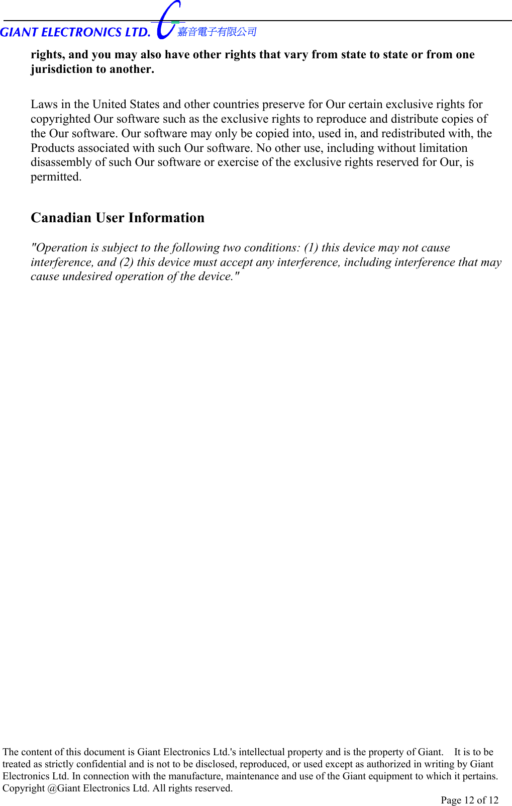      The content of this document is Giant Electronics Ltd.&apos;s intellectual property and is the property of Giant.    It is to be treated as strictly confidential and is not to be disclosed, reproduced, or used except as authorized in writing by Giant Electronics Ltd. In connection with the manufacture, maintenance and use of the Giant equipment to which it pertains. Copyright @Giant Electronics Ltd. All rights reserved. Page 12 of 12 rights, and you may also have other rights that vary from state to state or from one jurisdiction to another.  Laws in the United States and other countries preserve for Our certain exclusive rights for copyrighted Our software such as the exclusive rights to reproduce and distribute copies of the Our software. Our software may only be copied into, used in, and redistributed with, the Products associated with such Our software. No other use, including without limitation disassembly of such Our software or exercise of the exclusive rights reserved for Our, is permitted.  Canadian User Information  &quot;Operation is subject to the following two conditions: (1) this device may not cause interference, and (2) this device must accept any interference, including interference that may cause undesired operation of the device.&quot;   