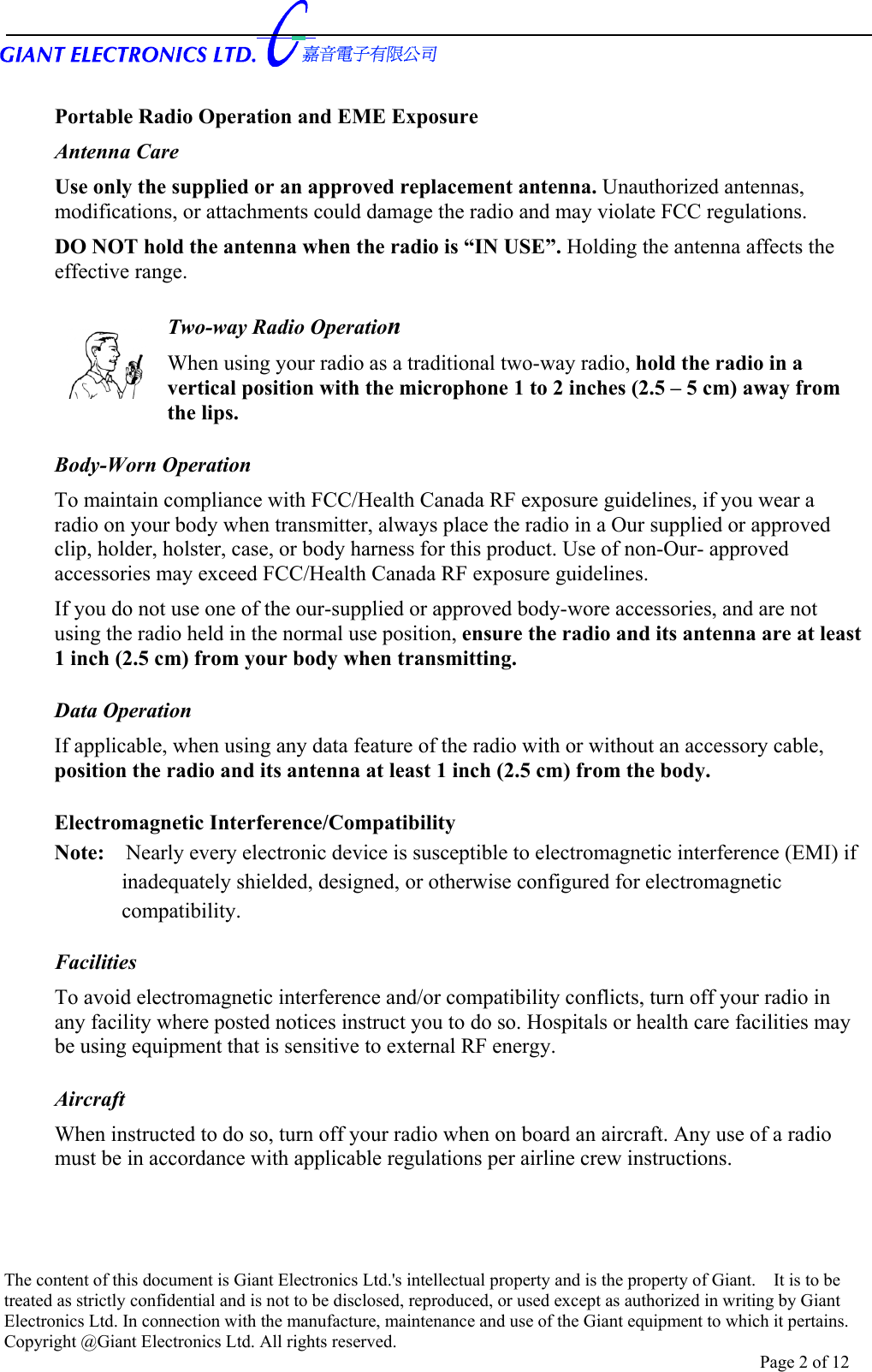       Portable Radio Operation and EME Exposure Antenna Care Use only the supplied or an approved replacement antenna. Unauthorized antennas, modifications, or attachments could damage the radio and may violate FCC regulations. DO NOT hold the antenna when the radio is “IN USE”. Holding the antenna affects the effective range.  Two-way Radio Operation When using your radio as a traditional two-way radio, hold the radio in a vertical position with the microphone 1 to 2 inches (2.5 – 5 cm) away from the lips.    Body-Worn Operation To maintain compliance with FCC/Health Canada RF exposure guidelines, if you wear a radio on your body when transmitter, always place the radio in a Our supplied or approved clip, holder, holster, case, or body harness for this product. Use of non-Our- approved accessories may exceed FCC/Health Canada RF exposure guidelines. If you do not use one of the our-supplied or approved body-wore accessories, and are not using the radio held in the normal use position, ensure the radio and its antenna are at least 1 inch (2.5 cm) from your body when transmitting.  Data Operation If applicable, when using any data feature of the radio with or without an accessory cable, position the radio and its antenna at least 1 inch (2.5 cm) from the body.  Electromagnetic Interference/Compatibility Note:    Nearly every electronic device is susceptible to electromagnetic interference (EMI) if   inadequately shielded, designed, or otherwise configured for electromagnetic   compatibility.  Facilities To avoid electromagnetic interference and/or compatibility conflicts, turn off your radio in any facility where posted notices instruct you to do so. Hospitals or health care facilities may be using equipment that is sensitive to external RF energy.  Aircraft When instructed to do so, turn off your radio when on board an aircraft. Any use of a radio must be in accordance with applicable regulations per airline crew instructions.    The content of this document is Giant Electronics Ltd.&apos;s intellectual property and is the property of Giant.    It is to be treated as strictly confidential and is not to be disclosed, reproduced, or used except as authorized in writing by Giant Electronics Ltd. In connection with the manufacture, maintenance and use of the Giant equipment to which it pertains. Copyright @Giant Electronics Ltd. All rights reserved. Page 2 of 12 
