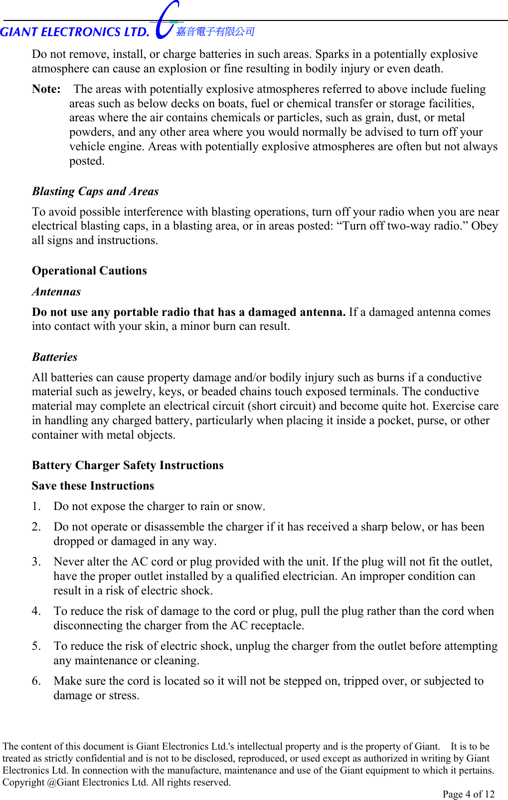      Do not remove, install, or charge batteries in such areas. Sparks in a potentially explosive atmosphere can cause an explosion or fine resulting in bodily injury or even death. Note:    The areas with potentially explosive atmospheres referred to above include fueling areas such as below decks on boats, fuel or chemical transfer or storage facilities, areas where the air contains chemicals or particles, such as grain, dust, or metal powders, and any other area where you would normally be advised to turn off your vehicle engine. Areas with potentially explosive atmospheres are often but not always posted.  Blasting Caps and Areas To avoid possible interference with blasting operations, turn off your radio when you are near electrical blasting caps, in a blasting area, or in areas posted: “Turn off two-way radio.” Obey all signs and instructions.  Operational Cautions Antennas Do not use any portable radio that has a damaged antenna. If a damaged antenna comes into contact with your skin, a minor burn can result.  Batteries All batteries can cause property damage and/or bodily injury such as burns if a conductive material such as jewelry, keys, or beaded chains touch exposed terminals. The conductive material may complete an electrical circuit (short circuit) and become quite hot. Exercise care in handling any charged battery, particularly when placing it inside a pocket, purse, or other container with metal objects.  Battery Charger Safety Instructions Save these Instructions 1.  Do not expose the charger to rain or snow. 2.  Do not operate or disassemble the charger if it has received a sharp below, or has been dropped or damaged in any way. 3.  Never alter the AC cord or plug provided with the unit. If the plug will not fit the outlet, have the proper outlet installed by a qualified electrician. An improper condition can result in a risk of electric shock. 4.  To reduce the risk of damage to the cord or plug, pull the plug rather than the cord when disconnecting the charger from the AC receptacle. 5.  To reduce the risk of electric shock, unplug the charger from the outlet before attempting any maintenance or cleaning. 6.  Make sure the cord is located so it will not be stepped on, tripped over, or subjected to damage or stress. The content of this document is Giant Electronics Ltd.&apos;s intellectual property and is the property of Giant.    It is to be treated as strictly confidential and is not to be disclosed, reproduced, or used except as authorized in writing by Giant Electronics Ltd. In connection with the manufacture, maintenance and use of the Giant equipment to which it pertains. Copyright @Giant Electronics Ltd. All rights reserved. Page 4 of 12 