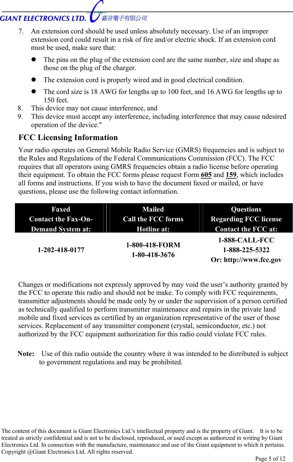      7.  An extension cord should be used unless absolutely necessary. Use of an improper extension cord could result in a risk of fire and/or electric shock. If an extension cord must be used, make sure that:  The pins on the plug of the extension cord are the same number, size and shape as those on the plug of the charger.  The extension cord is properly wired and in good electrical condition.  The cord size is 18 AWG for lengths up to 100 feet, and 16 AWG for lengths up to 150 feet. 8.    This device may not cause interference, and 9.    This device must accept any interference, including interference that may cause ndesired   operation of the device.&quot; FCC Licensing Information Your radio operates on General Mobile Radio Service (GMRS) frequencies and is subject to the Rules and Regulations of the Federal Communications Commission (FCC). The FCC requires that all operators using GMRS frequencies obtain a radio license before operating their equipment. To obtain the FCC forms please request Form 605 and 159, which includes all forms and instructions. If you wish to have the document faxed or mailed, or have questions, please use the following contact information.  Faxed Contact the Fax-On- Demand System at: Mailed Call the FCC forms Hotline at: Questions Regarding FCC license Contact the FCC at: 1-202-418-0177  1-800-418-FORM 1-80-418-3676 1-888-CALL-FCC 1-888-225-5322 Or: http://www.fcc.gov  Changes or modifications not expressly approved by may void the user’s authority granted by the FCC to operate this radio and should not be make. To comply with FCC requirements, transmitter adjustments should be made only by or under the supervision of a person certified as technically qualified to perform transmitter maintenance and repairs in the private land mobile and fixed services as certified by an organization representative of the user of those services. Replacement of any transmitter component (crystal, semiconductor, etc.) not authorized by the FCC equipment authorization for this radio could violate FCC rules.  Note:    Use of this radio outside the country where it was intended to be distributed is subject to government regulations and may be prohibited. The content of this document is Giant Electronics Ltd.&apos;s intellectual property and is the property of Giant.    It is to be treated as strictly confidential and is not to be disclosed, reproduced, or used except as authorized in writing by Giant Electronics Ltd. In connection with the manufacture, maintenance and use of the Giant equipment to which it pertains. Copyright @Giant Electronics Ltd. All rights reserved. Page 5 of 12 