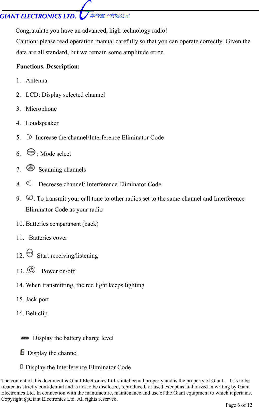      Congratulate you have an advanced, high technology radio! Caution: please read operation manual carefully so that you can operate correctly. Given the data are all standard, but we remain some amplitude error. Functions. Description: 1. Antenna 2.  LCD: Display selected channel   3. Microphone 4. Loudspeaker 5.    Increase the channel/Interference Eliminator Code 6.  : Mode select 7.   Scanning channels 8.     Decrease channel/ Interference Eliminator Code 9.  . To transmit your call tone to other radios set to the same channel and Interference Eliminator Code as your radio 10. Batteries compartment (back) 11.   Batteries cover 12.   Start receiving/listening   13. .   Power on/off  14. When transmitting, the red light keeps lighting   15. Jack port 16. Belt clip   Display the battery charge level   Display the channel  Display the Interference Eliminator Code The content of this document is Giant Electronics Ltd.&apos;s intellectual property and is the property of Giant.    It is to be treated as strictly confidential and is not to be disclosed, reproduced, or used except as authorized in writing by Giant Electronics Ltd. In connection with the manufacture, maintenance and use of the Giant equipment to which it pertains. Copyright @Giant Electronics Ltd. All rights reserved. Page 6 of 12 