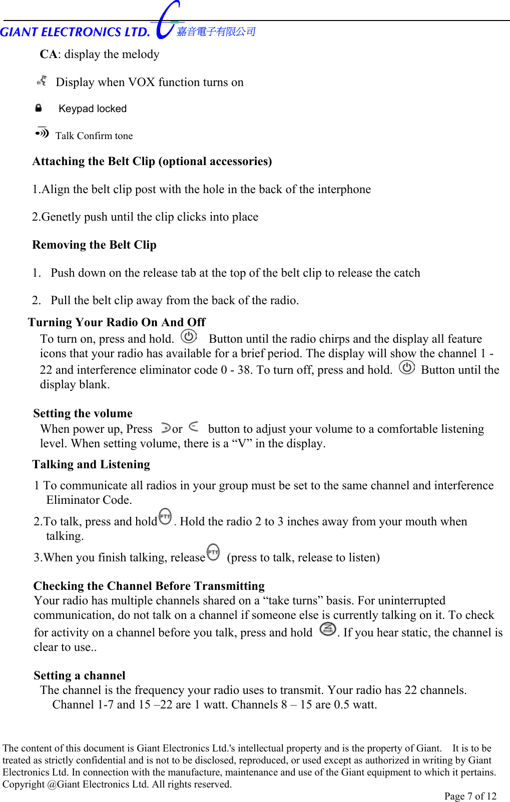      CA: display the melody   Display when VOX function turns on  Keypad locked   Talk Confirm tone Attaching the Belt Clip (optional accessories) 1.Align the belt clip post with the hole in the back of the interphone 2.Genetly push until the clip clicks into place Removing the Belt Clip 1.  Push down on the release tab at the top of the belt clip to release the catch 2.  Pull the belt clip away from the back of the radio. Turning Your Radio On And Off To turn on, press and hold.      Button until the radio chirps and the display all feature icons that your radio has available for a brief period. The display will show the channel 1 - 22 and interference eliminator code 0 - 38. To turn off, press and hold.   Button until the display blank.  Setting the volume   When power up, Press  or   button to adjust your volume to a comfortable listening level. When setting volume, there is a “V” in the display. Talking and Listening   1 To communicate all radios in your group must be set to the same channel and interference Eliminator Code. 2.To talk, press and hold . Hold the radio 2 to 3 inches away from your mouth when talking. 3.When you finish talking, release  (press to talk, release to listen)  Checking the Channel Before Transmitting   Your radio has multiple channels shared on a “take turns” basis. For uninterrupted communication, do not talk on a channel if someone else is currently talking on it. To check for activity on a channel before you talk, press and hold . If you hear static, the channel is clear to use..  Setting a channel   The channel is the frequency your radio uses to transmit. Your radio has 22 channels. Channel 1-7 and 15 –22 are 1 watt. Channels 8 – 15 are 0.5 watt.    The content of this document is Giant Electronics Ltd.&apos;s intellectual property and is the property of Giant.    It is to be treated as strictly confidential and is not to be disclosed, reproduced, or used except as authorized in writing by Giant Electronics Ltd. In connection with the manufacture, maintenance and use of the Giant equipment to which it pertains. Copyright @Giant Electronics Ltd. All rights reserved. Page 7 of 12 