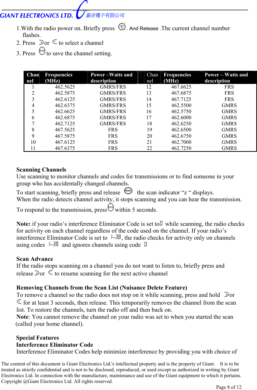      1.With the radio power on. Briefly press  . And Release .The current channel number     flashes. 2. Press or to select a channel   3. Press  to save the channel setting.                Channel Frequencies  (MHz) Power –Watts and description  Channel Frequencies    (MHz) Power – Watts and description 1 462.5625  GMRS/FRS 12 467.6625  FRS  2 462.5875  GMRS/FRS 13 467.6875  FRS  3 462.6125  GMRS/FRS 14 467.7125  FRS  4 462.6375  GMRS/FRS 15 462.5500  GMRS 5 462.6625  GMRS/FRS 16 462.5750  GMRS 6 462.6875  GMRS/FRS 17 462.6000  GMRS 7 462.7125  GMRS/FRS 18 462.6250  GMRS 8 467.5625  FRS   19 462.6500  GMRS 9 467.5875  FRS   20 462.6750  GMRS 10 467.6125  FRS   21 462.7000  GMRS 11 467.6375  FRS   22 462.7250  GMRS   Scanning Channels Use scanning to monitor channels and codes for transmissions or to find someone in your group who has accidentally changed channels.   To start scanning, briefly press and release    the scan indicator “z “ displays.   When the radio detects channel activity, it stops scanning and you can hear the transmission. To respond to the transmission, press within 5 seconds.  Note: if your radio’s interference Eliminator Code is set to  while scanning, the radio checks for activity on each channel regardless of the code used on the channel. If your radio’s interference Eliminator Code is set to  , the radio checks for activity only on channels using codes    and ignores channels using code    Scan Advance   If the radio stops scanning on a channel you do not want to listen to, briefly press and release or  to resume scanning for the next active channel  Removing Channels from the Scan List (Nuisance Delete Feature) To remove a channel so the radio does not stop on it while scanning, press and hold  or for at least 3 seconds, then release. This temporarily removes the channel from the scan list. To restore the channels, turn the radio off and then back on. Note: You cannot remove the channel on your radio was set to when you started the scan (called your home channel).  Special Features Interference Eliminator Code Interference Eliminator Codes help minimize interference by providing you with choice of The content of this document is Giant Electronics Ltd.&apos;s intellectual property and is the property of Giant.    It is to be treated as strictly confidential and is not to be disclosed, reproduced, or used except as authorized in writing by Giant Electronics Ltd. In connection with the manufacture, maintenance and use of the Giant equipment to which it pertains. Copyright @Giant Electronics Ltd. All rights reserved. Page 8 of 12 