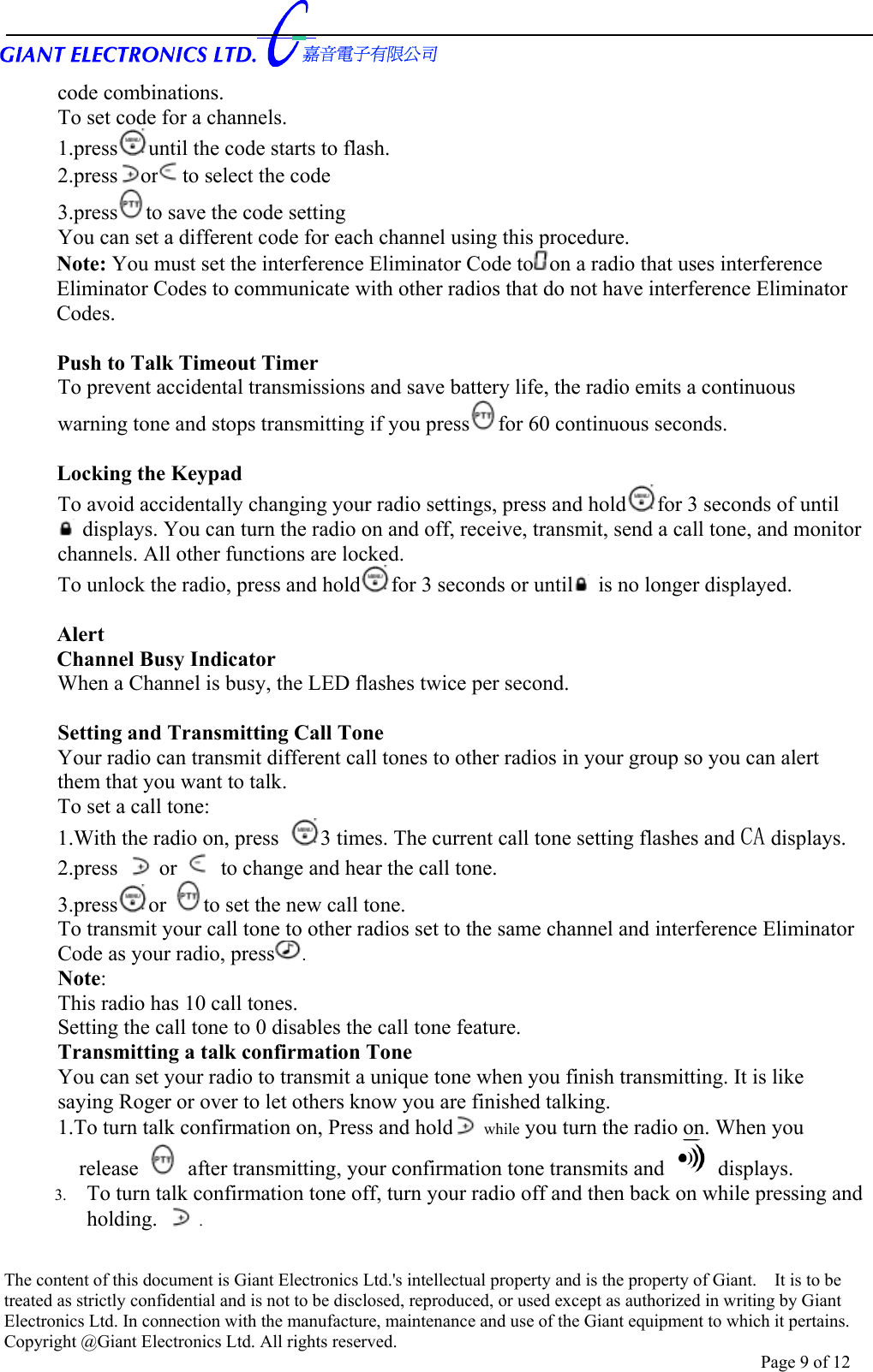      code combinations. To set code for a channels. 1.press until the code starts to flash. 2.press or to select the code   3.press to save the code setting   You can set a different code for each channel using this procedure. Note: You must set the interference Eliminator Code to on a radio that uses interference Eliminator Codes to communicate with other radios that do not have interference Eliminator Codes.  Push to Talk Timeout Timer To prevent accidental transmissions and save battery life, the radio emits a continuous warning tone and stops transmitting if you press for 60 continuous seconds.  Locking the Keypad   To avoid accidentally changing your radio settings, press and hold for 3 seconds of until  displays. You can turn the radio on and off, receive, transmit, send a call tone, and monitor channels. All other functions are locked. To unlock the radio, press and hold for 3 seconds or until  is no longer displayed.  Alert Channel Busy Indicator When a Channel is busy, the LED flashes twice per second.  Setting and Transmitting Call Tone   Your radio can transmit different call tones to other radios in your group so you can alert them that you want to talk. To set a call tone: 1.With the radio on, press  3 times. The current call tone setting flashes and CA displays. 2.press   or   to change and hear the call tone. 3.press or to set the new call tone. To transmit your call tone to other radios set to the same channel and interference Eliminator Code as your radio, press .   Note:      This radio has 10 call tones.           Setting the call tone to 0 disables the call tone feature. Transmitting a talk confirmation Tone   You can set your radio to transmit a unique tone when you finish transmitting. It is like saying Roger or over to let others know you are finished talking. 1.To turn talk confirmation on, Press and hold  while you turn the radio on. When you release    after transmitting, your confirmation tone transmits and   displays. 3.  To turn talk confirmation tone off, turn your radio off and then back on while pressing and holding.   .  The content of this document is Giant Electronics Ltd.&apos;s intellectual property and is the property of Giant.    It is to be treated as strictly confidential and is not to be disclosed, reproduced, or used except as authorized in writing by Giant Electronics Ltd. In connection with the manufacture, maintenance and use of the Giant equipment to which it pertains. Copyright @Giant Electronics Ltd. All rights reserved. Page 9 of 12 