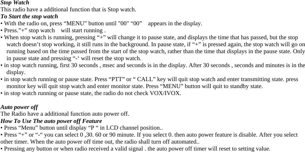  Stop Watch This radio have a additional function that is Stop watch.   To Start the stop watch • With the radio on, press “MENU” button until &quot;00&quot; “00”    appears in the display. • Press.”+” stop watch    will start running .   • When stop watch is running, pressing “+” will change it to pause state, and displays the time that has passed, but the stop watch doesn’t stop working, it still runs in the background. In pause state, if “+” is pressed again, the stop watch will go on running based on the time passed from the start of the stop watch, rather than the time that displays in the pause state. Only in pause state and pressing “-‘ will reset the stop watch. • in stop watch running, first 30 seconds , msec and seconds is in the display. After 30 seconds , seconds and minutes is in the display. • in stop watch running or pause state. Press “PTT” or “ CALL” key will quit stop watch and enter transmitting state. press monitor key will quit stop watch and enter monitor state. Press “MENU” button will quit to standby state.   • in stop watch running or pause state, the radio do not check VOX/IVOX.  Auto power off The Radio have a additional function auto power off.   How To Use The auto power off Feature • Press “Menu” button until display “P “ in LCD channel position.. • Press “+” or “-“ you can select 0 ,30. 60 or 90 minute. If you select 0. then auto power feature is disable. After you select other timer. When the auto power off time out, the radio shall turn off automated..   • Pressing any button or when radio received a valid signal . the auto power off timer will reset to setting value.   