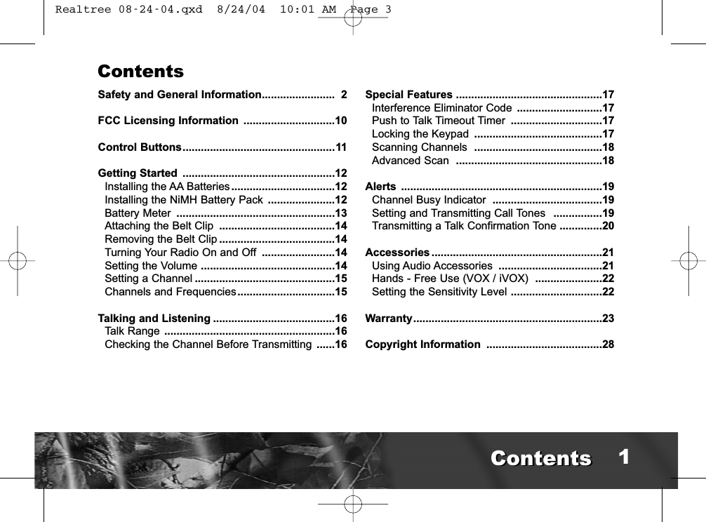 ContentsSafety and General Information........................ 2FCC Licensing Information ..............................10Control Buttons..................................................11Getting Started ..................................................12Installing the AA Batteries..................................12Installing the NiMH Battery Pack ......................12Battery Meter ....................................................13Attaching the Belt Clip ......................................14Removing the Belt Clip ......................................14Turning Your Radio On and Off ........................14Setting the Volume ............................................14Setting a Channel ..............................................15Channels and Frequencies................................15Talking and Listening ........................................16Talk Range ........................................................16Checking the Channel Before Transmitting ......16Special Features ................................................17Interference Eliminator Code ............................17Push to Talk Timeout Timer ..............................17Locking the Keypad ..........................................17Scanning Channels  ..........................................18Advanced Scan  ................................................18Alerts ..................................................................19Channel Busy Indicator  ....................................19Setting and Transmitting Call Tones  ................19Transmitting a Talk Confirmation Tone ..............20Accessories ........................................................21Using Audio Accessories ..................................21Hands - Free Use (VOX / iVOX)  ......................22Setting the Sensitivity Level ..............................22Warranty..............................................................23Copyright Information ......................................281ContentsContents Realtree 08-24-04.qxd  8/24/04  10:01 AM  Page 3