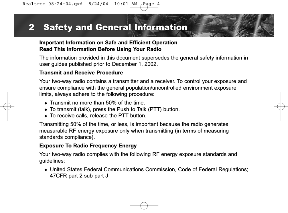 Important Information on Safe and Efficient OperationRead This Information Before Using Your RadioThe information provided in this document supersedes the general safety information inuser guides published prior to December 1, 2002.Transmit and Receive ProcedureYour two-way radio contains a transmitter and a receiver. To control your exposure andensure compliance with the general population/uncontrolled environment exposure limits, always adhere to the following procedure:◆Transmit no more than 50% of the time.◆To transmit (talk), press the Push to Talk (PTT) button.◆To receive calls, release the PTT button.Transmitting 50% of the time, or less, is important because the radio generatesmeasurable RF energy exposure only when transmitting (in terms of measuring standards compliance).Exposure To Radio Frequency EnergyYour two-way radio complies with the following RF energy exposure standards andguidelines:◆United States Federal Communications Commission, Code of Federal Regulations;47CFR part 2 sub-part J2Safety and General InformationSafety and General Information Realtree 08-24-04.qxd  8/24/04  10:01 AM  Page 4