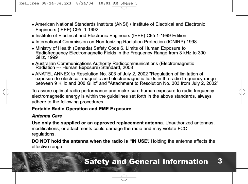 ◆American National Standards Institute (ANSI) / Institute of Electrical and ElectronicEngineers (IEEE) C95. 1-1992◆Institute of Electrical and Electronic Engineers (IEEE) C95.1-1999 Edition◆International Commission on Non-Ionizing Radiation Protection (ICNIRP) 1998◆Ministry of Health (Canada) Safety Code 6. Limits of Human Exposure toRadiofrequency Electromagnetic Fields in the Frequency Range from 3 kHz to 300 GHz, 1999    ◆Australian Communications Authority Radiocommunications (Electromagnetic Radiation --- Human Exposure) Standard, 2003◆ANATEL ANNEX to Resolution No. 303 of July 2, 2002 &quot;Regulation of limitation of exposure to electrical, magnetic and electromagnetic fields in the radio frequency rangebetween 9 KHz and 300 GHz&quot; and &quot;Attachment to Resolution No. 303 from July 2, 2002&quot;To assure optimal radio performance and make sure human exposure to radio frequencyelectromagnetic energy is within the guidelines set forth in the above standards, alwaysadhere to the following procedures.Portable Radio Operation and EME ExposureAntenna CareUse only the supplied or an approved replacement antenna. Unauthorized antennas,modifications, or attachments could damage the radio and may violate FCC regulations.DO NOT hold the antenna when the radio is “IN USE”. Holding the antenna affects theeffective range.Safety and General InformationSafety and General Information 3 Realtree 08-24-04.qxd  8/24/04  10:01 AM  Page 5